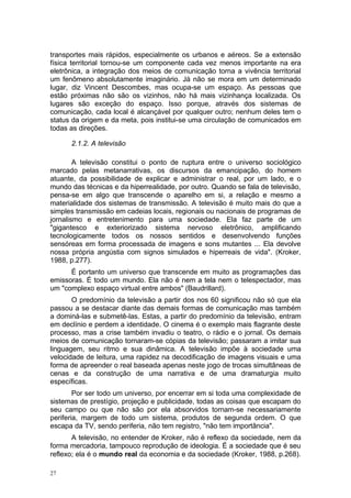 transportes mais rápidos, especialmente os urbanos e aéreos. Se a extensão
física territorial tornou-se um componente cada vez menos importante na era
eletrônica, a integração dos meios de comunicação torna a vivência territorial
um fenômeno absolutamente imaginário. Já não se mora em um determinado
lugar, diz Vincent Descombes, mas ocupa-se um espaço. As pessoas que
estão próximas não são os vizinhos, não há mais vizinhança localizada. Os
lugares são exceção do espaço. Isso porque, através dos sistemas de
comunicação, cada local é alcançável por qualquer outro; nenhum deles tem o
status da origem e da meta, pois institui-se uma circulação de comunicados em
todas as direções.
2.1.2. A televisão
A televisão constitui o ponto de ruptura entre o universo sociológico
marcado pelas metanarrativas, os discursos da emancipação, do homem
atuante, da possibilidade de explicar e administrar o real, por um lado, e o
mundo das técnicas e da hiperrealidade, por outro. Quando se fala de televisão,
pensa-se em algo que transcende o aparelho em si, a relação e mesmo a
materialidade dos sistemas de transmissão. A televisão é muito mais do que a
simples transmissão em cadeias locais, regionais ou nacionais de programas de
jornalismo e entretenimento para uma sociedade. Ela faz parte de um
"gigantesco e exteriorizado sistema nervoso eletrônico, amplificando
tecnologicamente todos os nossos sentidos e desenvolvendo funções
sensóreas em forma processada de imagens e sons mutantes ... Ela devolve
nossa própria angústia com signos simulados e hiperreais de vida". (Kroker,
1988, p.277).
É portanto um universo que transcende em muito as programações das
emissoras. É todo um mundo. Ela não é nem a tela nem o telespectador, mas
um "complexo espaço virtual entre ambos" (Baudrillard).
O predomínio da televisão a partir dos nos 60 significou não só que ela
passou a se destacar diante das demais formas de comunicação mas também
a dominá-las e submetê-las. Estas, a partir do predomínio da televisão, entram
em declínio e perdem a identidade. O cinema é o exemplo mais flagrante deste
processo, mas a crise também invadiu o teatro, o rádio e o jornal. Os demais
meios de comunicação tornaram-se cópias da televisão; passaram a imitar sua
linguagem, seu ritmo e sua dinâmica. A televisão impõe à sociedade uma
velocidade de leitura, uma rapidez na decodificação de imagens visuais e uma
forma de apreender o real baseada apenas neste jogo de trocas simultâneas de
cenas e da construção de uma narrativa e de uma dramaturgia muito
específicas.
Por ser todo um universo, por encerrar em si toda uma complexidade de
sistemas de prestígio, projeção e publicidade, todas as coisas que escapam do
seu campo ou que não são por ela absorvidos tornam-se necessariamente
periferia, margem de todo um sistema, produtos de segunda ordem. O que
escapa da TV, sendo periferia, não tem registro, "não tem importância".
A televisão, no entender de Kroker, não é reflexo da sociedade, nem da
forma mercadoria, tampouco reprodução de ideologia. É a sociedade que é seu
reflexo; ela é o mundo real da economia e da sociedade (Kroker, 1988, p.268).
27
 