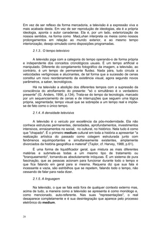 Em vez de ser reflexo da forma mercadoria, a televisão é a expressão viva e
mais acabada desta. Em vez de ser reprodução de ideologias, ela é a própria
ideologia, aponta o autor canadense. Ela é, por um lado, exteriorização de
nossos sentidos, na forma como MacLuhan interpreta os meios como nossos
prolongamentos em relação ao mundo exterior, e ao mesmo tempo
interiorização, desejo simulado como disposições programadas.
2.1.3.. O tempo televisivo
A televisão joga com a categoria do tempo operando-o de forma própria
e independente dos conceitos cronológicos usuais. É um tempo artificial e
manipulado. Diferente do congelamento fotográfico da imagem, a televisão, ao
contrário, é um tempo de permanente fluidez. Nada pára, tudo circula a
velocidades vertiginosas e alucinantes, de tal forma que a sucessão de cenas
constitui um novo reordenamento da existência visual, agora segundo novos
parâmetros, a saber, tecnológicos.
Há na televisão a abolição dos diferentes tempos com a supressão da
consciência do atrofiamento do presente: "só o simultâneo é o verdadeiro
presente" (G. Anders, 1956, p.134). Trata-se do tempo da tecnologia, marcado
por um sequenciamento de cenas e de interrupções que seguem uma lógica
própria, segmentada; tempo visual que se sobrepõe a um tempo real e impõe-
se de fato como o único tempo.
2.1.4. A densidade televisiva
A televisão é o veículo por excelência da pós-modernidade. Ela não
conhece estruturas permanentes, densidades, aprofundamentos, investimentos
intensivos, enraizamentos no social, no cultural, no histórico. Nela tudo é como
que "chapado". É o primeiro medium cultural em toda a história a apresentar "a
realização artística do passado como colagem estruturada junto com
fenômenos equiimportantes e simultaneamente existentes, amplamente
divorciados da história geográfica e material" (Taylor, cf. Harvey, 1988, p.61).
É uma forma de liquidificador geral, que mistura as mais diferentes
matérias e submete-as todas a um mesmo tipo de tratamento ou
"branqueamento", tornando-as absolutamente inóquoas. É um sistema de pura
fascinação, que as pessoas acionam para funcionar durante todo o tempo e
que fica falando em geral para si mesma. Requena diz que sua fala é
incessante e vazia, são estribilhos que se repetem, falando todo o tempo, não
cessando de falar para nada dizer.
2.1.5. A linguagem
Na televisão, o que se fala está fora de qualquer contexto externo mas,
acima de tudo, a maneira como a televisão se apresenta é como monólogo e,
como mencionado, auto-referente. Nas suas "representações", o real
desaparece completamente e é sua desintegração que aparece pelo processo
eletrônico do medium.
28
 