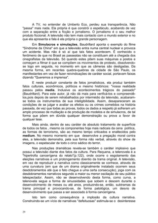 A TV, no entender de Umberto Eco, perdeu sua transparência. Não
"passa" mais nada. Ela própria é que constrói o espetáculo, acabando de vez
com a separação entre a ficção e jornalismo. O jornalismo é o seu melhor
produto ficcional. A televisão não tem mais contacto com o mundo exterior e no
que ela apresenta e fala é ela própria o grande personagem.
Em Simulacros e simulações, Baudrillard aponta o exemplo do filme
"Síndrome da China" em que a televisão entra numa central nuclear e provoca
um acidente. Mas não é só aí que tais fatos acontecem. É conhecido o
fenômeno de que no Brasil as passeatas não se constituam até a chegada dos
cinegrafistas da televisão. Só quando estes põem suas máquinas a postos e
começam a filmar é que se compõem os movimentos de protesto, dissolvendo-
se logo em seguida, no momento em que as câmeras são desligadas. Da
mesma forma, em recentes quebra-quebras da cidade de São Paulo, os
manifestantes em vez de fazer reivindicações de caráter social, portavam faixas
dizendo "Queremos a imprensa".
E neste produzir constante de fatos jornalísticos, ela produz também
fatos culturais, econômicos, políticos e mesmo históricos: "nossa realidade
passou pelos media. Inclusive os acontecimentos trágicos do passado"
(Baudrillard). Para este autor, já não dá mais para verificá-los e compreendê-
los,pois depois de serem retrabalhados por intermédio da televisão, acabaram-
se todos os instrumentos de sua inteligibilidade. Assim, desapareceram as
condições de se julgar e avaliar os efeitos ou os crimes cometidos na história
passada, de vez que todas as provas, todos os dados a respeito já sofreram um
amplo processo de mutilação e de produção de modelos e de simulacros, de tal
forma que põem em dúvida qualquer demonstração ou prova a favor de
qualquer tese.
Mais ainda, dentro de seu caráter de absoluto tratamento de superfície
de todos os fatos , mesmo os componentes hoje mais radicais da cena política,
as formas de terrorismo, são ao mesmo tempo criticados e enaltecidos pelo
medium. No mesmo momento em que desenvolve a pregação moral contra
eles, a televisão demonstra, pela sua forma não verbal, através do show de
imagens, o espetacular de todo o circo sádico do terror.
Nas produções dramáticas revela-se também o caráter implosivo que
possui a televisão diante dos fatos da cultura. Para Requena, a telenovela é a
"hipertrofia cancerígena do relato"(p.122), onde ocorre o esgotamento das
eleições narrativas e um prolongamento doentio da trama original. A televisão,
em vez de reproduzir a narrativa como classicamente se conhece, através de
uma curvatura (em que de um drama originalmente instalado ocorrem seus
desdobramentos até que o fato chegue a uma certa consecução), joga com os
desdobramentos narrativos segundo a maior ou menor oscilação de seu público
telespectador. Assim, não se desenvolvendo desta forma, como curva, a
telenovela segue a forma de sinuosidades que sobem e descem durante o
desenvolvimento de meses ou até anos, produzindo-se, então, subtramas da
trama principal e provocando-se, de forma patológica, um desvio de
desenvolvimento que passa a ser associado à forma cancerígena.
Isto tem como consequência a implosão da cultura narrativa.
Construindo-se um vício de narrativas "defeituosas" estimula-se o desinteresse
29
 
