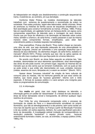 do telespectador em relação aos desdobramentos e construção sequencial da
trama, investindo-se, ao contrário, em sua demolição.
Conforme Dieter Prokop, os modelos dramatúrgicos da televisão
trabalham com extremos de questionamento e reconstrução da ordem na
sociedade. Para estes produtos, sejam eles telenovelas, séries criminais, filmes
de aventuras ou histórias de família usa-se de esquemas simplificados e de
fácil assimilação para construir formalmente as tramas. (Prokop, 1986). Prokop
fala em esportividade, em agilidade formal, em fantasia-clichê, em signos como
componentes específicos da televisão para a montagem de seus dramas.
Ocorre que por força da influência e da dominação da televisão sobre outros
meios, também o cinema e, de certa forma, o teatro passaram a usar da mesma
maneira estes componentes formais, simplificados, para obter fácil
entendimento público e imediata resposta mercadológica.
Para exemplificar, Prokop cita Brecht: "Para melhor chegar ao mercado,
uma obra de arte, que seja expressão adequada de uma personalidade na
ideologia burguesa, precisa ser submetida a uma operação específica que a
dissocia de seus elementos. Os elementos chegam, de certa forma, isolados no
mercado" (Brecht,1931). Prokop comenta que isso não se aplica apenas às
obras de arte mas a qualquer obra que faça parte do universo televisivo.
De acordo com Brecht, as obras feitas segundo as próprias leis, "são
divididas, desmontadas em seus elementos aproveitáveis: essa desmontagem
das obras de arte pode ocorrer, em primeiro lugar, segundo as mesmas leis do
mercado que as dos carros que se tornaram inutilizáveis, com os quais já não
se pode andar e que então são desmontados em suas unidades menores
(metais, assentos de couro, lâmpadas etc.) e assim se vendem " (Brecht, 1931).
Apesar desse "processo industrial" de criação de bens culturais de
consumo para as massas, não há nenhuma garantia de que essa colcha de
retalhos, que reúne peças de "sucesso garantido", retorne com o êxito
esperado. A fórmula do sucesso público é e será sempre uma incógnita para
todos os programadores de comunicação.
2.2. A Informação
Nos media em geral, mas com maior destaque na televisão, a
informação ganha um caráter de "obscenidade". É o êxtase de tudo devassar, a
ânsia de tornar demasiado visível e transparente, de eliminar qualquer regra
restritiva de princípios.
Paul Virilio faz uma interessante comparação entre o processo de
iluminação da cidade de Paris e o desenvolvimento simultâneo do próprio
Iluminismo, que não só etimologicamente é a ela próximo, bem como revela um
novo tipo de espírito que se instalou na França a partir da Revolução Francesa
e de seu caráter, em certos aspectos, bárbaro. As Luzes significaram para ele o
terror da devassidão. A investigação policial (violação de correspondência na
revolução) pretendia "esclarecer" o espaço privado como havia-se
anteriormente iluminado o teatro, as ruas, as avenidas, o espaço público (Virilio,
1988,p.78).
30
 