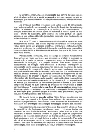 É também o mesmo tipo de investigação que servirá de base para os
administradores aplicarem a social engeneering sobre as massas, ou seja, as
estratégias que visavam interferir no comportamento coletivo através dos meios
massivos.
As principais questões levantadas pela velha teoria da comunicação
eram a da manipulação, da persuasão, da formação de opinião, da análise dos
efeitos, da influência da comunicação e da mudança de comportamentos. O
princípio aristocrático de avaliar como se manifesta a massa, como se esta
fosse animal de laboratório, para interferir de forma pontual em alguns
aspectos e com vistas à obtenção do resultado esperado, era o fundamento e a
razão neste tipo de estudos
Nos anos 50, com o desenvolvimento da cibernética, ocorre um novo
desdobramento teórico das teorias empírico-funcionalistas de comunicação,
vistas agora como um processo mecânico, mensurável matematicamente,
separável em termos de unidades de informação e perfeitamente manipulável
como um dado da física. Os conceitos de entropia, feed-back, bit fazem parte
deste novo espírito.
Paralelamente, entretanto, ainda no campo do empíreo-funcionalismo,
desenvolvem-se novas correntes que começam a analisar o processo da
comunicação a partir de outros componentes, como os intermediários (no
mecanismo de recepção), e o próprio receptor. Para esses pensadores,
especialmente de tradição norte-americana, a chamada "mensagem" da
comunicação é uma categoria secundária nos estudos de fenômenos de massa
e de complexos de comunicação atuando sobre estas. Igualmente assumem
uma posição crítica em relação aos seus predecessores, que se centravam no
papel do emissor, afirmando que os efeitos produzem-se independente de uma
intencionalidade do emissor e devem ser analisados na forma como estas
informações são decodificadas pelo receptor. Lazarsfeld e Katz representaram
aqui uma corrente importante nos estudos de comunicação norte-americanos,
na medida que trabalharam os mecanismos políticos e sociais a partir desse
componente situado no outro extremo do processo de comunicação, a saber,
os intermediários. A teoria do two step flow of communication nomeava os
líderes de opinião como figuras que realizavam uma espécie de decodificação
da mensagem para pequenos grupos e através disso propiciavam, segundo
eles, sua melhor apreensão das mensagens.
Da mesma forma, no agenda setting (Mark Comb), acreditava-se que
no processo de comunicação figuras intermediárias do mecanismo, como
editores e programadores, funcionavam como "sistemas de re-tratamento da
mensagem e de orientação e classificação da recepção por parte das pessoas".
Mais recentemente, especialmente depois dos anos 60, talvez por força
da persistência de fenômenos inexplicados pelas primeiras teorias que
investiam na importância do emissor, assim como pelas mais recentes, que
passavam a dedicar interesse também no papel de papel de componentes
específicos do receptor, desenvolveram-se teorias que buscavam interpretar o
destinatário como o elo principal de toda a cadeia de comunicação. Para esta,
não há só a mensagem mas toda uma atmosfera em que a mensagem está
inserida, que deve ser estudada para explicar o sucesso ou não das formas de
comunicação. Para estes o receptor é, de fato, o criador de mensagens.
33
 