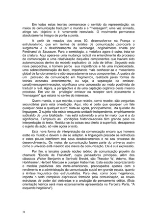 Em todas estas teorias permancece o sentido da representação: os
meios de comunicação traduzem o mundo e a "mensagem", uma vez enviada,
atinge seu objetivo e é novamente reenviada. O movimento permanece
absolutamente íntegro de ponta a ponta.
A partir de meados dos anos 50, desenvolve-se na França o
estruturalismo, que em termos de análise de comunicação provocará o
surgimento e o desdobramento da semiologia, originalmente criada por
Ferdinand de Saussure. Para a semiologia, a metáfora agora é outra, trata-se
da criatura. Aqui opera-se uma mudança radical no entendimento do processo
de comunicação e uma relativização daqueles componentes que haviam sido
autonomizados dentro do modelo explicativo da bola de bilhar. Segundo esta
nova perspectiva, o homem perde sua importância e há uma imperiosidade,
uma sobredeterminação do todo, importando mais conhecer-se o mecanismo
global de funcionamento e não separadamente seus componentes. A quebra de
um processo de comunicação em fragmentos, realizada pelas formas de
teorias expostas anteriormente, ou seja, a separação de emissor-
canal(mensagem)-receptor, significava uma concessão ao modo positivista de
traduzir o real. Agora, a perspectiva é de uma captação orgânica deste mesmo
processo. Em vez de privilegiar emissor ou receptor será exatamente a
"mensagem" que estará no centro do interesse.
Quem manda, o que manda, o que recebe, como recebe, são perguntas
secundárias para esta orientação. Aqui, não é certo que qualquer um fale
qualquer coisa a qualquer outro; trata-se agora, principalmente, da questão da
linguagem. O sujeito não existe enquanto unidade independente, empiricamente
subtraído de uma totalidade, mas está submetido a uma lei maior que é a do
significante. Tampouco as condições histórico-sociais têm grande peso na
interpretação do texto. Restitui-se às coisas seu direito à superfície, desaparece
o sujeito da ação, só vale agora o texto.
Esta nova forma de interpretação da comunicação encara que homens
estão no mundo e devem a ele se adaptar. A linguagem precede os indivíduos
e estes pouco interferem nos seus desdobramentos e no seu processo de
desenvolvimento. Os meios de comunicação fazem parte do universo assim
como o universo está inserido nos meios de comunicação. Ele é sua expressão.
Por fim, o terceiro grande núcleo teórico de comunicação provém da
chamada "Escola de Frankfurt", cujos pensadores principais, além dos
clássicos Walter Benjamin e Berthold Brecht, são Theodor W. Adorno, Max
Horkheimer, Herbert Marcuse e Juergen Habermas. Esta escola despreza tanto
o modelo positivista dos norte-americanos, preocupados apenas com o
rendimento e a administração da comunicação social em grande escala, quanto
a ênfase linguística dos estruturalistas. Para eles, como bons hegelianos,
importa o todo complexo expressivo formado pela comunicação, as novas
estruturas de poder daí derivadas e a anulação do pensamento crítico. (Esta
orientação teórica será mais extensamente apresentada na Terceira Parte, "A
esquerda hegeliana").
34
 
