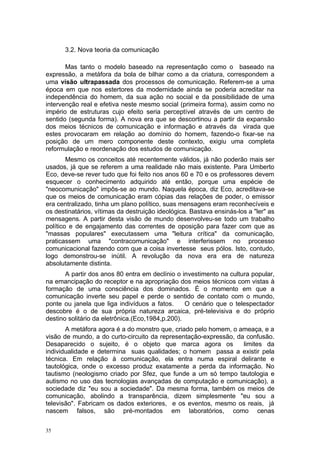 3.2. Nova teoria da comunicação
Mas tanto o modelo baseado na representação como o baseado na
expressão, a metáfora da bola de bilhar como a da criatura, correspondem a
uma visão ultrapassada dos processos de comunicação. Referem-se a uma
época em que nos estertores da modernidade ainda se poderia acreditar na
independência do homem, da sua ação no social e da possibilidade de uma
intervenção real e efetiva neste mesmo social (primeira forma), assim como no
império de estruturas cujo efeito seria perceptível através de um centro de
sentido (segunda forma). A nova era que se descortinou a partir da expansão
dos meios técnicos de comunicação e informação e através da virada que
estes provocaram em relação ao domínio do homem, fazendo-o fixar-se na
posição de um mero componente deste contexto, exigiu uma completa
reformulação e reordenação dos estudos de comunicação.
Mesmo os conceitos até recentemente válidos, já não poderão mais ser
usados, já que se referem a uma realidade não mais existente. Para Umberto
Eco, deve-se rever tudo que foi feito nos anos 60 e 70 e os professores devem
esquecer o conhecimento adquirido até então, porque uma espécie de
"neocomunicação" impôs-se ao mundo. Naquela época, diz Eco, acreditava-se
que os meios de comunicação eram cópias das relações de poder, o emissor
era centralizado, tinha um plano político, suas mensagens eram reconhecíveis e
os destinatários, vítimas da destruição ideológica. Bastava ensinás-los a "ler" as
mensagens. A partir desta visão de mundo desenvolveu-se todo um trabalho
político e de engajamento das correntes de oposição para fazer com que as
"massas populares" executassem uma "leitura crítica" da comunicação,
praticassem uma "contracomunicação" e interferissem no processo
comunicacional fazendo com que a coisa invertesse seus pólos. Isto, contudo,
logo demonstrou-se inútil. A revolução da nova era era de natureza
absolutamente distinta.
A partir dos anos 80 entra em declínio o investimento na cultura popular,
na emancipação do receptor e na apropriação dos meios técnicos com vistas à
formação de uma consciência dos dominados. É o momento em que a
comunicação inverte seu papel e perde o sentido de contato com o mundo,
ponte ou janela que liga indivíduos a fatos. O cenário que o telespectador
descobre é o de sua própria natureza arcaica, pré-televisiva e do próprio
destino solitário da eletrônica.(Eco,1984,p.200).
A metáfora agora é a do monstro que, criado pelo homem, o ameaça, e a
visão de mundo, a do curto-circuito da representação-expressão, da confusão.
Desaparecido o sujeito, é o objeto que marca agora os limites da
individualidade e determina suas qualidades; o homem passa a existir pela
técnica. Em relação à comunicação, ela entra numa espiral delirante e
tautológica, onde o excesso produz exatamente a perda da informação. No
tautismo (neologismo criado por Sfez, que funde a um só tempo tautologia e
autismo no uso das tecnologias avançadas de computação e comunicação), a
sociedade diz "eu sou a sociedade". Da mesma forma, também os meios de
comunicação, abolindo a transparência, dizem simplesmente "eu sou a
televisão". Fabricam os dados exteriores, e os eventos, mesmo os reais, já
nascem falsos, são pré-montados em laboratórios, como cenas
35
 