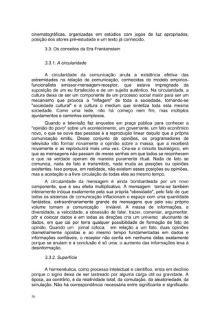 cinematográficas, organizadas em estúdios com jogos de luz apropriados,
posição dos atores pré-estudada e um texto já conhecido.
3.3. Os conceitos da Era Frankenstein
3.3.1. A circularidade
A circularidade da comunicação anula a existência efetiva das
extremidades na relação de comunicação, conhecidas do modelo empírico-
funcionalista emissor-mensagem-receptor, que estava impregnado da
suposição de um eu fortalecido e de um sujeito autêntico. Na circularidade, a
cultura deixa de ser um componente de um processo social maior para ser um
mecanismo que provoca a "inflagem" de toda a sociedade, tornando-se
"sociedade cultural" e a cultura o medium que sintetiza toda esta mesma
sociedade. Como uma rede, não há começo nem fim, mas múltiplos
ajuntamentos e caminhos complexos.
Quando a televisão faz enquetes em praça pública para conhecer a
"opinião do povo" sobre um acontecimento, um governante, um fato econômico
novo, o que se ouve das pessoas é a reprodução linear daquilo que a própria
comunicação emitiu. Desse conjunto de opiniões, os programadores de
televisão irão formar novamente a opinião sobre a massa, que a receberá
novamente e as reproduzirá mais uma vez. Cria-se o circuito tautológico, em
que as mensagens não passam de meras senhas em que todos se reconhecem
e que na verdade operam de maneira puramente ritual. Nada de fato se
comunica, nada de fato é transmitido, nada muda as posições ou opiniões
existentes. Isso porque, em realidade, não existem essas posições ou opiniões,
mas a aceitação e a livre circulação de todas elas ao mesmo tempo.
A circularidade da mensagem é ainda bombardeada por um novo
componente, que é seu efeito multiplicativo. A mensagem torna-se também
inteiramente inóqua exatamente pela sua própria "obesidade", pelo fato de que
todos os sistemas de comunicação inflacionam o espaço com uma quantidade
fantástica, extraordinariamente grande de mensagens que pelo seu próprio
volume tornam a comunicação inviável. A massa de informações, a
diversidade, a velocidade, a obsessão de falar, trazer, comentar, argumentar,
pôr e colocar dados e em todas as direções cria um universo alucinante de
dados, em que cai por terra qualquer possibilidade de formação de fato de
opinião. Quando um jornal coloca, em relação a um fato, duas opiniões
diametralmente opostas e ao mesmo tempo fundamentadas em dados e
informações confiáveis, o receptor não confia em nenhuma delas exatamente
porque se anulam e a conclusão é só uma: o aumento das informações leva à
desinformação.
3.3.2. Superfície
A hermenêutica, como processo intelectual e científico, entra em declínio
porque o signo deixa de ser lastreado por alguma carga útil ou gravidade. A
época, ao contrário, é da relatividade total, da comutação, da aleatoriedade, da
simulação. Não há correspondência necessária entre significante e significado;
36
 