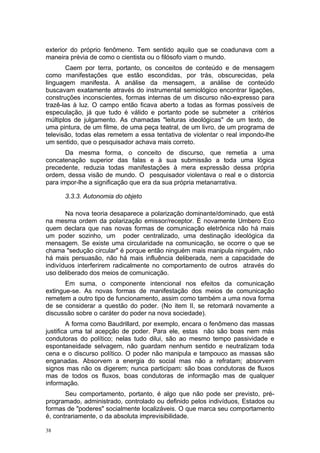 exterior do próprio fenômeno. Tem sentido aquilo que se coadunava com a
maneira prévia de como o cientista ou o filósofo viam o mundo.
Caem por terra, portanto, os conceitos de conteúdo e de mensagem
como manifestações que estão escondidas, por trás, obscurecidas, pela
linguagem manifesta. A análise da mensagem, a análise de conteúdo
buscavam exatamente através do instrumental semiológico encontrar ligações,
construções inconscientes, formas internas de um discurso não-expresso para
trazê-las à luz. O campo então ficava aberto a todas as formas possíveis de
especulação, já que tudo é válido e portanto pode se submeter a critérios
múltiplos de julgamento. As chamadas "leituras ideológicas" de um texto, de
uma pintura, de um filme, de uma peça teatral, de um livro, de um programa de
televisão, todas elas remetem a essa tentativa de violentar o real impondo-lhe
um sentido, que o pesquisador achava mais correto.
Da mesma forma, o conceito de discurso, que remetia a uma
concatenação superior das falas e à sua submissão a toda uma lógica
precedente, reduzia todas manifestações à mera expressão dessa própria
ordem, dessa visão de mundo. O pesquisador violentava o real e o distorcia
para impor-lhe a significação que era da sua própria metanarrativa.
3.3.3. Autonomia do objeto
Na nova teoria desaparece a polarização dominante/dominado, que está
na mesma ordem da polarização emissor/receptor. É novamente Umbero Eco
quem declara que nas novas formas de comunicação eletrônica não há mais
um poder sozinho, um poder centralizado, uma destinação ideológica da
mensagem. Se existe uma circularidade na comunicação, se ocorre o que se
chama "sedução circular" é porque então ninguém mais manipula ninguém, não
há mais persuasão, não há mais influência deliberada, nem a capacidade de
indivíduos interferirem radicalmente no comportamento de outros através do
uso deliberado dos meios de comunicação.
Em suma, o componente intencional nos efeitos da comunicação
extingue-se. As novas formas de manifestação dos meios de comunicação
remetem a outro tipo de funcionamento, assim como também a uma nova forma
de se considerar a questão do poder. (No item II, se retomará novamente a
discussão sobre o caráter do poder na nova sociedade).
A forma como Baudrillard, por exemplo, encara o fenômeno das massas
justifica uma tal acepção de poder. Para ele, estas não são boas nem más
condutoras do político; nelas tudo dilui, são ao mesmo tempo passividade e
espontaneidade selvagem, não guardam nenhum sentido e neutralizam toda
cena e o discurso político. O poder não manipula e tampouco as massas são
enganadas. Absorvem a energia do social mas não a refratam; absorvem
signos mas não os digerem; nunca participam: são boas condutoras de fluxos
mas de todos os fluxos, boas condutoras de informação mas de qualquer
informação.
Seu comportamento, portanto, é algo que não pode ser previsto, pré-
programado, administrado, controlado ou definido pelos indivíduos, Estados ou
formas de "poderes" socialmente localizáveis. O que marca seu comportamento
é, contrariamente, o da absoluta imprevisibilidade.
38
 