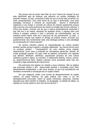 Daí porque não de poder mais falar de uma "cultura de massas" já que
esta significaria algo de residual, que atribuiria um caráter ontológico às
próprias massas, ou seja, conduziria à idéia de que no fundo elas encerram um
certo comportamento, uma certa forma de se opor à dominação, uma certa
estratégia intrínseca e inerente de insubmissão. Adorno e Horkheimer
rejeitavam a seu tempo o conceito de cultura de massas exatamente porque
este supunha uma certa autonomia da massa na criação das formas culturais; a
crítica que faziam, contudo, era de que a cultura industrialmente produzida é
que não era a da massa, deixando de qualquer forma, o espaço para uma
cultura à margem, externa a todo o processo de industrialização, que as
manteria ainda intacta. Este era o equívoco de seu pensamento, ou seja, o
investimento naquilo que estaria no âmago da própria massa, princípio que
posteriormente veio fundamentar toda uma ideologia política e uma estratégia
de recuperação da "cultura popular".
Os termos indústria cultural ou industrialização da cultura perdem
também sentido porque supõem a atuação deliberada - da mesma forma como
no contexto anterior - "manipuladora" de uma matéria prima original,
relativamente "pura" para a produção de mercadorias genéricas, difusas, de
ampla aceitação popular. Ou seja, está se tratando novamente com agentes
que alteram, falsificam, danificam, popularizam produtos de uma cultura
autêntica quando a lógica, ao contrário, é nitidamente distinta: cria-se, produz-
se, desenvolvem-se bens, objetos culturais numa sociedade dada mas seu
resultado é algo absolutamente imprevisível.
Há autonomia dos objetos em relação a seus criadores. São os objetos
que provocam efeitos e têm repercussão perante a sociedade como fatos
absolutamente inesperados, e não seus autores, já que sua precedência nos
remeteria novamente à concepção de um sujeito criador.
Em que categoria, então, num mundo de desaparecimento do sujeito
coletivo, do papel histórico, da ação política com vistas a um fim
ideologicamente procurado, inserir as ações individuais, pequenas, restritas
daqueles que vêem sentido no trabalho, na divulgação, no debate de idéias, na
rejeição ao mundo caótico e sem eixo da era técnica ?
39
 