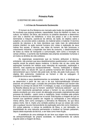 Primeira Parte
O DESTINO DE UMA ILUSÃO
1. A Crise do Pensamento Esclarecido
O homem da Era Moderna era marcado pela ilusão da onipotência. Nele
foi inculcado que possuia poderes, capacidades, força de interferir no meio, na
cultura, na história. De Deus, ele arrancou os poderes absolutos e determinou
com isso o declínio da metafísica: a nova era passa a ser a do homem
dominando a máquina, usando-se da ciência, da razão, do objetivo sobre o
subjetivo, do concreto sobre o abstrato, do material sobre o imaterial. O domínio
posivito da natureza e do meio decretava que nada mais de sobrenatural
poderia interferir na ação racional humana com vistas à realização de seus
nobres fins sociais. A técnica, nas mãos do homem, de fato promoveu o
crescimento industrial, a expansão dos bens de consumo, o desenvolvimento
de todos os meios de transporte e comunicação, bem como a inovação no
campo artístico, o aumento das facilidades das próprias sociedades humanas e
em todos os âmbitos da vida cotidiana.
As esperanças excepcionais que os homens atribuiram à técnica,
entretanto, não previam que seus desdobramentos questionariam a natureza do
espírito social da própria época moderna. A técnica não só deu conta das
aspirações humanas em realizar suas intenções de expansão, exploração e
domínio, mas superou-as excepcionalmente. Técnica, instituições e objetos
deixaram claro, no século XX, que os poderes humanos têm alcance restrito:
demonstraram que o homem não pode tudo; de fato, ele pode muito pouco. Os
objetos têm autonomia, impõem-se ao homem e não se subjugam. A
onipotência tornou-se impotência.
A técnica e seus desdobramentos na sociedade, isto é, a ideologia que
se desenvolve a partir de seu uso e de sua instrumentalização tornaram
possível, em primeiro lugar, a erosão dos princípios filosóficos que haviam sido
erguidos no começo do século XVII. A ontologia, ou seja, a concepção baseada
na filosofia clássica de que no homem existiriam "estruturas estáveis" - que só
não eram claramente perceptíveis porque o homem no seu processo social
estaria encoberto por uma nuvem de alienação provocada originalmenmte pelo
processo de trabalho - assim como a metafísica, foram minadas pela própria
forma de a técnica de autoimpor-se no social. Esta liquidou a imagem de que no
homem sua aparência poderia ser negada ou contraposta a uma estrutura
íntima última, bem como consagrou a afirmativa de Nietzsche, de que Deus
estava morto. Isto é, impôs uma verdade positiva de que as coisas são como
são e qualquer recurso transcendente de explicação seria tido como misticismo.
Em outras palavras: a crença na existência de Deus, e, por derivação, na
possibilidade de uma natureza permanente e imutável no homem passaram,
depois desta expansão da técnica, a ser tidas como mera ficção.
A existência de uma ontologia do ser teve sua origem nos mecanismos
de antropomorfização da própria sociedade, no destronamento da cultura
erguida sobre a imagem de Deus.
4
 