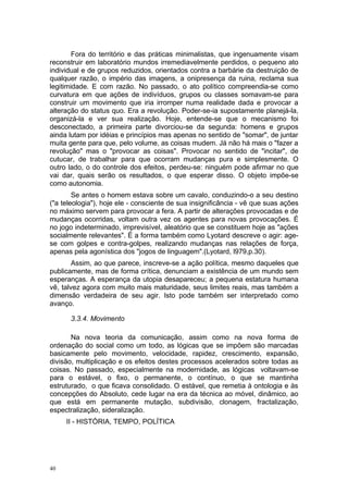 Fora do território e das práticas minimalistas, que ingenuamente visam
reconstruir em laboratório mundos irremediavelmente perdidos, o pequeno ato
individual e de grupos reduzidos, orientados contra a barbárie da destruição de
qualquer razão, o império das imagens, a onipresença da ruina, reclama sua
legitimidade. E com razão. No passado, o ato político compreendia-se como
curvatura em que ações de indivíduos, grupos ou classes somavam-se para
construir um movimento que iria irromper numa realidade dada e provocar a
alteração do status quo. Era a revolução. Poder-se-ia supostamente planejá-la,
organizá-la e ver sua realização. Hoje, entende-se que o mecanismo foi
desconectado, a primeira parte divorciou-se da segunda: homens e grupos
ainda lutam por idéias e princípios mas apenas no sentido de "somar", de juntar
muita gente para que, pelo volume, as coisas mudem. Já não há mais o "fazer a
revolução" mas o "provocar as coisas". Provocar no sentido de "incitar", de
cutucar, de trabalhar para que ocorram mudanças pura e simplesmente. O
outro lado, o do controle dos efeitos, perdeu-se: ninguém pode afirmar no que
vai dar, quais serão os resultados, o que esperar disso. O objeto impõe-se
como autonomia.
Se antes o homem estava sobre um cavalo, conduzindo-o a seu destino
("a teleologia"), hoje ele - consciente de sua insignificância - vê que suas ações
no máximo servem para provocar a fera. A partir de alterações provocadas e de
mudanças ocorridas, voltam outra vez os agentes para novas provocações. É
no jogo indeterminado, imprevisível, aleatório que se constituem hoje as "ações
socialmente relevantes". É a forma também como Lyotard descreve o agir: age-
se com golpes e contra-golpes, realizando mudanças nas relações de força,
apenas pela agonística dos "jogos de linguagem".(Lyotard, l979,p.30).
Assim, ao que parece, inscreve-se a ação política, mesmo daqueles que
publicamente, mas de forma crítica, denunciam a existência de um mundo sem
esperanças. A esperança da utopia desapareceu; a pequena estatura humana
vê, talvez agora com muito mais maturidade, seus limites reais, mas também a
dimensão verdadeira de seu agir. Isto pode também ser interpretado como
avanço.
3.3.4. Movimento
Na nova teoria da comunicação, assim como na nova forma de
ordenação do social como um todo, as lógicas que se impõem são marcadas
basicamente pelo movimento, velocidade, rapidez, crescimento, expansão,
divisão, multiplicação e os efeitos destes processos acelerados sobre todas as
coisas. No passado, especialmente na modernidade, as lógicas voltavam-se
para o estável, o fixo, o permanente, o contínuo, o que se mantinha
estruturado, o que ficava consolidado. O estável, que remetia à ontologia e às
concepções do Absoluto, cede lugar na era da técnica ao móvel, dinâmico, ao
que está em permanente mutação, subdivisão, clonagem, fractalização,
espectralização, sideralização.
II - HISTÓRIA, TEMPO, POLÍTICA
40
 