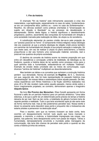 1. Fim da história
O chamado "fim da história" está intimamente associado à crise dos
metarrelatos, cuja legitimação, especialmente no caso do saber, fundamentava-
se em um componente ético, político ou - como no caso de Schleiermacher -
filosófico. As ciências existiam como práticas orientadas à "emancipação do
sujeito em direção à liberdade" ou ao processo de desalienação e
desrepressão. Dentro desta lógica, a história significava o desdobramento
progressivo, positivo, ascendente das conquistas da humanidade em direção a
uma sociedade marcada pela realização da Idéia, da utopia ou do socialismo.
A substituição elementar do paraiso cristão dar-se-ia pela projeção de
um "paraiso possível na Terra". O componente místico-religioso nessa ideologia
não era ocasional, já que a própria ideologia da religião cristã previa também
um caminhar da humanidade em direção à sua própria salvação e redenção. Só
que neste caso, em vez de realizar a utopia no plano extra-terreno, a história
propunha-se a dar aos homens uma consecução material, concreta, real e
possível nos quadros da própria sociedade.
O declínio do conceito de história ocorre na mesma proporção em que
entra em decadência a concepção unitária de totalidade, de teleologia ou de
finalismo, quando a história deixa de ter sentido como processo único para o
qual caminha toda a humanidade, esfacelando-se em múltiplas "histórias".
Exemplo da erosão desta unicidade são os meios de comunicação, cujos
diversos "centros de histórias" multiplicam-se desordenadamente.
Mas também as idéias e os conceitos que recheiam a contrução histórica
perdem sua densidade. Harvey dá exemplo de Ragtime, de E. L. Doctorow,
em que, segundo ele, não há mais representação do passado histórico mas
"representação" de nossas idéias e estereótipos sobre aquele passado. De fato,
nossa experiência com filmes históricos e de ficção científica realizados nos
anos 20 e 30 não revelam nada sobre aquele passado, menos ainda sobre o
futuro magicamente projetado; ao contrário, demonstram apenas o imaginário
daquela época.
No livro Die Provinz des Menschen, Elias Canetti apresenta em forma
ficcional o salto de um período histórico para um período ahistórico: "Uma idéia
dolorosa, a de que a partir de um determinado ponto preciso do tempo a história
deixaria de ser real. Sem se dar conta, a totalidade do gênero humano teria de
repente perdido a realidade. Tudo o que teria acontecido após já não seria mais
de forma nenhuma real, mas já não poderíamos perceber isso. Nossa tarefa e
dever no presente seria descobrir esse ponto e enquanto não o tivéssemos ele
estaria prestes a perseverar na destruição atual".
Para o escritor, sem que os homens tivessem se dado conta, teria
ocorrido um desaparecimento incrível: tudo aquilo que havia marcado o
passado, a memória, a vivência, a historicidade impregnada nas coisas, nos
gestos, nas palavras, teria desaparecido como num passe de mágica. Talvez a
humanidade, demasiadamente envolvida e inundada pelas mensagens da
comunicação, não teria tido chance de perceber este ponto e quando se deu
conta a história já tinha ido embora.
41
 