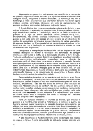 Algo aconteceu que mudou radicalmente nas consciências a concepção
de passado; algo introduziu-se de forma que o passado tenha se tornado uma
categoria fictícia, imaginária e mesmo "fabricada". Os homens já não têm a
lembrança, o relato, a narrativa de que fala Walter Benjamin mas teriam agora
modelos prontos, terminados, fabricados em série de representações do
passado e estas se sobreporiam às imagens realmente vividas.
O fim da história tem como consequência a dilaceração de tudo o que
outrora fazia parte do repertório dos pesquisadores. A começar pela arquitetura,
cujo historicismo tornou-se a "canibalização aleatória de todos os estilos do
passado e o jogo de alusão estilística casual"(Jameson,1984,p.77ss).
Posteriormente, nas demais "ciências humanísticas modernas" a história
passou a ser vista como um espaço em que operava-se um abandono do
sentido de continuidade e memória e o desenvolvimento da prática usurpatória,
já apontada também por Eco quando fala da passadização da cultura norte-
americana, em que a falsificação da memória é construída através de uma
visão tendenciosa do passado.
Desaparece a "manipulação de classe com fins de imposição de uma
verdade ideológica, de manter a "alienação" dos dominados, de sonegar
informações relevantes e institui-se a manipulação aleatória e livre de tudo.
Todos os objetos tornam-se peças disponíveis, adaptáveis a qualquer intenção,
meros componentes arbitrariamente organizáveis para a intenção da
construção artificial. Manipula-se para alterar e adulterar o passado, fazendo
com que sujeitos retrospectivamente e após a morte transformem seus atos e
feitos, como também no uso presente desses mesmos dados, que passam a
sofrer uma livre e arbitrária utilização para os mais diversos fins. O uso
indiscriminado do passado, ao mesmo tempo que desmorona a possibilidade de
reconstrução histórica e de recuperação de documentos e fontes, altera
também o próprio sentido da antiga historicidade.
Desconectados do sentido da agregação factual (tendendo a um futuro
previsível ou desejável), os fatos políticos e culturais presentes, de repercussão
macro-social, passam a repercutir não mais linearmente mas agora em todas as
direções, difusamente. Tudo isso não deixa de provocar uma sensação de
vazio pelo "desaparecimento do sentido". Os atos políticos rompem com o
sentido maior, as ações coletivas não conseguem mais capitalizar maciçamente
as pessoas (agora dispersas, não mais reunidades num projeto), nada mais
repercute como expressão de uma tendência. É a "velha história" que, apesar
de extinta, excita ainda o imaginário dos vivos. A nostalgia do passado
alimenta o espírito "retrô" do presente.
Para um realidade eletrônica e saturada de técnica, que expurga o
passado e a memória, mas também a historicidade, a política e a guerra, os
homens precisam buscar novamente no passado, longínquo como recente, os
objetos que ainda estão carregados de uma certa dose de emocionalidade, de
realidade e sentido para ocupar um espaço presente esvaziado, congelado e
sem orientação alguma. As reconstruções de guerras, de lutas, de períodos
marcados por fortes rivalidades, conflitos que orientavam o agir, passam a ser o
contraponto de um presente ainda não inteiramente assimilado, aceito.
A pós-modernidade é fundamentalmente uma reordenação das noções
de espaço e tempo. A uma compressão da categoria espaço opera-se um
42
 