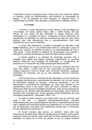 investimento maciço na categoria tempo. Tempo não como tempo da história
ou passado, tempo de envelhecimento, mas dinâmica. (A compressão do
espaço, o fim da geografia já foram expostos na Segunda Parte: "A
transformação da cidade". Aqui interessa o investimento na categoria "tempo").
2. O tempo
O tempo é o vetor dominante da cultura técnica e das tecnologias de
comunicação. Ter tempo, ganhar tempo, obter o melhor tempo, são hoje
marcas de uma cultura da alta velocidade. A rapidez impõe-se como
necessidade e a circulação de bens e mercadorias torna-se alucinante. As
experiências, as atividades, as vivências condensam-se cada vez mais, sendo
possível viver mais intensamente (isto é, quantitativamente muito mais
experiências) que se vivia no passado.
O tempo está diretamente vinculado à linguagem da televisão e dos
media eletrônicos, pois é o seu determinante rítmico. É derivação e causa da
rapidez das imagens, do declínio da leitura e da superficialização de toda a
voda social. O que realizam os sistemas de comunicação e em especial a
televisão é a redução da experiência à presentificação total do cotidiano.
A técnica paralisa e os sistemas de informação esvaziam toda a
pulsação vital dirigida que estaria associada anteriormente ao processo
histórico. Opera-se uma estratégia de petrificação ou congelamento do
presente por um mecanismo da própria perpetuação desse presente.
Para Raulet, as imagens numéricas da TV já não conhecem mais nem
antes nem depois; o tempo pára de criar continuidade da experiência, as
imagens seguem-se umas às outras como momentos arbitrários, captações
cambiáveis de momentos que que já não respeitam nenhuma hierarquia
cronológica.
Visto de outra forma, a dinâmica da alta velocidade e de ritmo alucinante
do processo comunicacional, especialmente da televisão, faz com que mesmo
as informações relativas ao passado tornem-se excessivas e por isso
redundantes e esvaziadas."As sociedades que nada mais esperam de um
acontecimento futuro e que acham cada vez menos confiança na história,
enterram-se atrás de suas tecnologias prospectivas, atrás de seus estoques de
informação e nas imensas redes alveoladas da comunicação, onde o tempo foi
liquidado pela circulação pura. Essas gerações jamais despertarão de seus
sarcófagos subterrâneos". (Baudrillard, 1985, p.15).
A noção de tempo, portanto, que impera nesta nova era não tem mais
nada a ver com a sequência passado-presente-futuro, marcante
fundamentalmente para a periodização do Iluminismo, exatamente porque para
este a trajetória da humanidade poderia ser sintetizada em um antes (processo
que se desenrolou), uma agora (sua interferência radical), para a construção
de uma realidade que estaria por vir.
O mundo marcado pela técnica, ao contrário, refuta todo este
ordenamento da lógica social. Não há passado porque a história, como grande
empresa humana, foi extinta, assim como não há futuro exatamente porque a
demolição da utopia do vir-a-ser, do destino ou de um projeto tornaram
43
 