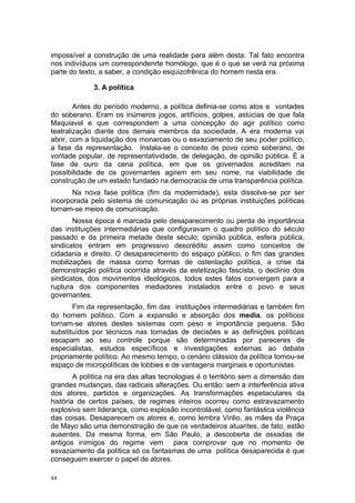 impossível a construção de uma realidade para além desta. Tal fato encontra
nos indivíduos um correspondenrte homólogo, que é o que se verá na próxima
parte do texto, a saber, a condição esquizofrênica do homem nesta era.
3. A política
Antes do período moderno, a política definia-se como atos e vontades
do soberano. Eram os inúmeros jogos, artifícios, golpes, astúcias de que fala
Maquiavel e que correspondem a uma concepção do agir político como
teatralização diante dos demais membros da sociedade. A era moderna vai
abrir, com a liquidação dos monarcas ou o esvaziamento de seu poder político,
a fase da representação. Instala-se o conceito de povo como soberano, de
vontade popular, de representatividade, de delegação, de opinião pública. É a
fase de ouro da cena política, em que os governados acreditam na
possibilidade de os governantes agirem em seu nome, na viabilidade de
construção de um estado fundado na democracia de uma transparência política.
Na nova fase política (fim da modernidade), esta dissolve-se por ser
incorporada pelo sistema de comunicação ou as próprias instituições políticas
tornam-se meios de comunicação.
Nossa época é marcada pelo desaparecimento ou perda de importância
das instituições intermediárias que configuravam o quadro político do século
passado e da primeira metade deste século; opinião pública, esfera pública,
sindicatos entram em progressivo descrédito assim como conceitos de
cidadania e direito. O desaparecimento do espaço público, o fim das grandes
mobilizações de massa como formas de ostentação política, a crise da
demonstração política ocorrida através da estetização fascista, o declínio dos
sindicatos, dos movimentos ideológicos, todos estes fatos convergem para a
ruptura dos componentes mediadores instalados entre o povo e seus
governantes.
Fim da representação, fim das instituições intermediárias e também fim
do homem político. Com a expansão e absorção dos media, os políticos
tornam-se atores destes sistemas com peso e importância pequena. São
substituídos por técnicos nas tomadas de decisões e as definições políticas
escapam ao seu controle porque são determinadas por pareceres de
especialistas, estudos específicos e investigações externas ao debate
propriamente político. Ao mesmo tempo, o cenário clássico da política tornou-se
espaço de micropolíticas de lobbies e de vantagens marginais e oportunistas.
A política na era das altas tecnologias é o território sem a dimensão das
grandes mudanças, das radicais alterações. Ou então: sem a interferência ativa
dos atores, partidos e organizações. As transformações espetaculares da
história de certos países, de regimes inteiros ocorreu como estravazamento
explosivo sem liderança, como explosão incontrolável, como fantástica violência
das coisas. Desaparecem os atores e, como lembra Virilio, as mães da Praça
de Mayo são uma demonstração de que os verdadeiros atuantes, de fato, estão
ausentes. Da mesma forma, em São Paulo, a descoberta de ossadas de
antigos inimigos do regime vem para comprovar que no momento de
esvaziamento da política só os fantasmas de uma política desaparecida é que
conseguem exercer o papel de atores.
44
 
