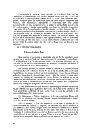 Estamos diante, portanto, neste exemplo, de uma lógica das irrupções
repentinas, surpreendentes, das viradas espetaculares que não podem ser
administradas como imaginava a velha teoria do poder. nem utilizadas como
capital. Ninguém pode se considerar dono de uma irrupção repentina das
massas, nem responsável consciente e deliberado por uma virada
surpreendente em seu comportamento. O poder é conquistado casualmente
por certos grupos, massas, organizações mas logo em seguida desaparece
novamente. O fenômeno brasileiro das Diretas-Já, no início dos anos 80, em
que houve grande mobilização popular nas ruas das grandes cidades, significou
também uma forma de cristalização do poder nas mãos de uma massa, sem
que isto pudesse ser atribuído a nenhum partido, de nenhum agente. As
massas por si assumiram o direito do não e posteriormente, uma vez terminado
o movimento, já não era mais possível rearticulás-la, exatamente por este
caráter fluido do próprio poder, de não estar no lugar onde se desejaria que
estivesse.
III. O SER ENFRAQUECIDO
1. Assassinato de Deus
Nas páginas precedentes, a descrição feita da TV foi elucidativa para
caracterizar o traço de "errância" do mundo atual (V. para isso: Primeira Parte,
"O antiiluminismo"): a TV não dá uma versão dos fatos que transmite, ela os
cria; não há um sentido falso alterando um autêntico. A questão do sentido é
que já não se coloca. Tudo torna-se fábula.
No capítulo anterior, da mesma forma, a história e os acontecimentos
jornalísticos haviam se tornado fábula. No dia-a-dia dos media são construídas
novas fábulas e o componente de verdade desses fatos (cenas de rua, choques
violentos, flagrantes de cinegrafistas), como álibi da notícia, é usado para
resgatar um indício de veracidade no mundo fictício. Na edição, as cenas
"autênticas" embaralham-se, diluem-se, perdem-se, alteram-se como a cor dos
objetos ao sofrer a mudança da fonte de luz: vale apenas seu componente
formal para fazer parte imaginária de outro mundo.
A auto-referencialidade dos meios de comunicação constrói diariamente
novas estórias para que o público as apreenda. No mundo como fábula não há
mais experiência autêntica, já que, como visto, a idéia de verdade e de
autenticidade caem fora desta lógica.
Em Habermas e Weber, igualmente, o fim da metafísica (Deus está
morto, fim do interesse nas causas "últimas", mundo trabalhado como ficção)
conduz à perda de sentido.
Para o primeiro, o final da metafísica ocorre com a diminuição da
respeitabilidade do sagrado. O sagrado, no passado, não estava nivelado à
vida cotidiana, mas numa posição acima dos homens e sobrevivia de forma
secularizada tanto na aura, através da arte, como nas tradições filosóficas e
religiosas. O nivelamento começou com o desenvolvimento da racionalidade do
mundo técnico e com ele ocorre o que Weber chama de "perda de sentido":
desaparece a graduação da racionalidade entre o sagrado e o profano.
48
 