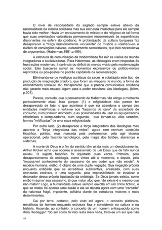 O nível de racionalidade do sagrado sempre esteve abaixo da
racionalidade da ciência cotidiana mas sua estrutura intelectual para ele sempre
havia sido melhor. Havia um enraizamento do místico e do religioso de tal forma
que suas orientações valorativas permaneciam impermeáveis às experiências
dissonantes na esfera do cotidiano. A profanização da cultura burguesa faz
desaparecer a "força irracionalmente vinculante" do místico e volatizou-se o
núcleo de convicções básicas, culturalmente sancionadas, que não necessitava
de argumentos. (Habermas,1981,p.499).
A estrutura de comunicação da modernidade fez ruir as visões de mundo
integradoras e socializadoras. Para Habermas, as ideologias eram respostas às
frustrações modernas, à carência ou déficit do mundo vivido pela modernização
social. Elas buscavas salvar os momentos expressivos ou prático-morais
reprimidos ou pós-postos no padrão capitalista da racionalização.
Eliminando-se os vestígios auráticos do sacro e volatizado este tipo de
produção de imaginação criadora, que foram as imagens de mundo, a forma de
entendimento torna-se tão transparente que a prática comunicativa cotidiana
não garante mais espaço algum para o poder estrutural das ideologias. (idem,
p.501).
Parece, contudo, que o pensamento de Habermas não atinge o momento
particularmente atual. Isso porque: (1) a religiosidade não parece ter
desaparecido de fato; o que acontece é que ela abandona o campo das
entidades metafísicas e volta-se aos "bezerros de ouro" da sociedade de
consumo, num primeiro momento, e às possibilidades de usar os equipamentos
eletrônicos e computadores, num segundo, que tornam-se, eles também,
formas "mitificadas" de uma nova religiosidade.
Por outro lado, (2) desaparece a força integradora das ideologias mas
aparece a "força integradora das redes", agora sem nenhum conteúdo
filosófico, político, mas marcada pela performance, pelo agir técnico
operacional, pelo fascínio tecnológico, pela magia dos botões, alavancas e
sistemas.
A morte de Deus e o fim do sentido têm ainda mais um desdobramento.
Arthur Kroker acha que ocorreu o assassinato de um Deus que de fato nunca
existiu. O sujeito filosófico foi liquidado duas vezes. Primeiro, pelo
desaparecimento da ontologia, como vimos até o momento, e depois, pelo
"impossível conhecimento do assassino de um poder que não existe". A
espécie humana, então, é objeto de uma dupla negação. Sua negação própria
enquanto entidade que se acreditava substantiva, enraizada, com suas
estruturas estáveis, e uma segunda, pela impossibilidade de localizar o
detonador dessa própria liquidação da ontologia. Se Deus jamais existiu, como
então imaginar seu assassino, já que matar algo que não existe é o mesmo que
não matar? Logo, a humanidade esteve sempre envolta em um crime fictício, o
que se matou foi apenas uma ilusão e ela se depara agora com uma "verdade"
da natureza frágil, impotente, solitária diante de estruturas maiores e mais
determinantes.
Cai por terra, portanto, pelo visto até agora, o conceito platônico-
metafísico de homem enquanto estrutura fixa e consistente na cultura e na
história. Ascende, ao contrário, o conceito de um homem enfraquecido como
dizia Heidegger: "do ser como tal não resta mais nada, trata-se um ser que não
49
 