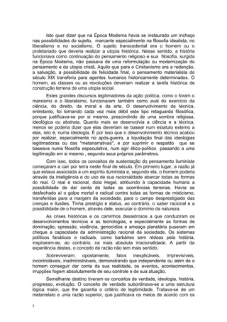 Isto quer dizer que na Época Moderna havia se instaurado um inchaço
nas possibilidades do sujeito, marcante especialmente na filosofia idealista, no
liberalismo e no socialismo. O sujeito transcedental era o homem ou o
proletariado que deveria realizar a utopia histórica. Nesse sentido, a história
funcionava como continuação do pensamento religioso e sua filosofia, surgida
na Época Moderna, não passava de uma reformulação ou modernização do
pensamento e da utopia cristã. Aquilo que para o Cristianismo era a redenção,
a salvação, a possibilidade de felicidade final, o pensamento materialista do
século XIX transferiu para agentes humanos historicamente determinados. O
homem, as classes ou as revoluções deveriam realizar a tarefa histórica de
construção terrena de uma utopia social.
Estes grandes discursos legitimadores da ação política, como o foram o
marxismo e o liberalismo, funcionaram também como aval do exercício da
ciência, do direito, da moral e da arte. O desenvolvimento da técnica,
entretanto, foi tornando cada vez mais débil este tipo retaguarda filosófica,
porque justificava-se por si mesmo, prescindindo de uma sombra religiosa,
ideológica ou abstrata. Quanto mais se desenvolvia a ciência e a técnica,
menos se poderia dizer que elas deveriam se basear num estatuto externo a
elas, isto é, numa ideologia. É por isso que o desenvolvimento técnico acabou
por realizar, especialmente no após-guerra, a liquidação final das ideologias
legitimadoras ou das "metanarrativas", e por suprimir o respaldo que se
baseava numa filosofia especulativa, num agir ético-político passando a uma
legitimação em si mesmo , segundo seus próprios parâmetros.
Com isso, todos os conceitos de sustentação do pensamento iluminista
começaram a cair por terra neste final de século. Em primeiro lugar, a razão já
que estava associada a um espírito iluminista e, segundo ela, o homem poderia
através da inteligência e do uso de sua racionalidade abarcar todas as formas
do real. O real é racional, dizia Hegel, atribuindo à capacidade humana a
possibilidade de dar conta de todas as ocorrências terrenas. Havia se
desfechado aí o golpe mortal e radical contra todas as formas de misticismo,
transferidas para a margem da sociedade, para o campo desprestigiado das
crenças e ilusões. Tinha prestígio e status, ao contrário, o saber racional e a
possibilidade de o homem, através dele, executar o domínio da natureza.
As crises históricas e os caminhos desastrosos a que conduziram os
desenvolvimentos técnicos e as tecnologias, e especialmente as formas de
dominação, opressão, violência, genocídios e ameaça planetária puseram em
cheque a capacidade da administração racional da sociedade. Os sistemas
políticos fanáticos e radicais, como barbáries sem rédeas pela história,
inspiraram-se, ao contrário, na mais absoluta irracionalidade. A partir da
experiência destes, o conceito de razão não tem mais sentido.
Sobreviveram, opostamente, fatos inexplicáveis, imprevisíveis,
incontroláveis, inadministráveis, demonstrando que independente ou além de o
homem conseguir dar conta da sua realidade, os eventos, acontecimentos,
irrupções fogem absolutamente de seu controle e de sua atuação.
Semelhante destino tiveram os conceitos de verdade, ideologia, história,
progresso, evolução. O conceito de verdade subordinava-se a uma estrutura
lógica maior, que lhe garantia o critério de legitimidade. Tratava-se de um
metarrelato e uma razão superior, que justificava os meios de acordo com os
5
 