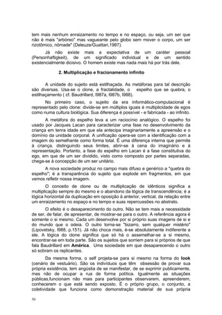 tem mais nenhum enraizamento no tempo e no espaço, ou seja, um ser que
não é mais "arbóreo" mas vagueante pelo globo sem mover o corpo, um ser
rizotômico, nômade" (Deleuze/Guattari,1987).
Já não existe mais a expectativa de um caráter pessoal
(Personhaftigkeit), de um significado individual e de um sentido
existencialmente dicisivo. O homem existe mas nada mais há por trás dele.
2. Multiplicação e fracionamento infinito
A unidade do sujeito está estilhaçada. As metáforas para tal descrição
são diversas. Usa-se o clone, a fractalidade, o espelho que se quebra, o
estilhaçamento ( cf. Baudrillard, l987a, l987b, l988).
No primeiro caso, o sujeito da era informático-computacional é
representado pelo clone: divide-se em múltiplos iguais é multiplicidade de egos
como numa cultura biológica. Sua diferença é possível - e fabricada - ao infinito.
A metáfora do espelho leva a um raciocínio analógico. O espelho foi
usado por Jacques Lacan para caracterizar uma fase no desenvolvimento da
criança em tenra idade em que ela antecipa imaginariamente a apreensão e o
domínio da unidade corporal. A unificação opera-se com a identificação com a
imagem do semelhante como forma total. É uma diferença interna que permite
à criança, distinguindo seus limites, abrir-se à cena do imaginário e à
representação. Portanto, a fase do espelho em Lacan é a fase constitutiva do
ego, em que de um ser dividido, visto como composto por partes separadas,
chega-se à concepção de um ser unitário.
A nova sociedade produz no campo mais difuso e genérico a "quebra do
espelho"; é a transparência do sujeito que explode em fragmentos, em que
vemos refletir nossa imagem.
O conceito de clone ou de multiplicação de idênticos significa a
multiplicação sempre do mesmo e o abandono da lógica de transcendência; é a
lógica horizontal da duplicação em oposição à anterior, vertical, da relação entre
um enraizamento no espaço e no tempo e suas repercussões no abstrato.
O efeito é o desaparecimento do outro. Não se tem mais a necessidade
de ser, de falar, de apresentar, de mostrar-se para o outro. A referência agora é
somente o si mesmo. Cada um desenvolve por si próprio suas imagens de si e
do mundo que o odeia. O outro torna-se "bizarro, sem qualquer mistério"
(Lipovetsky, l988, p.151). Já não choca mais, é-se absolutamente indiferente a
ele. A lógica do clone significa que só há o assemelhar-se a si mesmo,
encontrar-se em toda parte. São os sujeitos que sorriem para si próprios de que
fala Baudrillard em América. Uma sociedade em que desaparecendo o outro
só sobram os replicantes.
Da mesma forma, o self projeta-se para si mesmo na forma do look
(cenário de vestuário). São os indivíduos que têm obsessão de provar sua
própria existência, tem angústia de se manifestar, de se exprimir publicamente,
mas não de ocupar a rua de forma política. Igualmente as situações
públicas,funcionam não mais para participantes observarem, apreenderem,
conhecerem o que está sendo exposto. É o próprio grupo, o conjunto, a
coletividade que funciona como demonstração material de sua própria
50
 