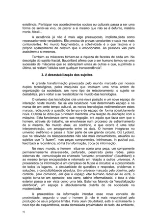existência. Participar nos acontecimentos sociais ou culturais passa a ser uma
forma de sentir-se vivo, de provar a si mesmo que não se é defunto, matéria
morta, fóssil...
A existência já não é mais algo pressuposto, implícito,dado como
necessariamente verdadeiro. Ela precisa de provas constantes e cada vez mais
contundentes. No mundo fragmentado, a coletividade é o que fascina e o
próprio aparecimento do coletivo que é emocionante. As pessoas vão para
assistirem a si mesmas.
Também as máscaras tornam-se a riqueza de facetas de cada um. Na
descrição do sujeito fractal, Baudrillard afirma que o ser humano tornou-se uma
sucessão de máscaras que se sobrepõem umas às outras e que, suprimida a
última, só restam "células sem qualquer transcendência".
3. A desestabilização dos sujeitos
A grande transformação provocada pelo mundo marcado por nossos
duplos tecnológicos, pelas máquinas que instituem uma nova ordem de
organização da sociedade, um novo tipo de relacionamento: o sujeito se
destabiliza, para voltar a se reestabilizar no mundo das tecnologias.
O universo das tecnologias cria uma nova posição e um novo espaço de
interação neste mundo. Se se era localizado num determinado espaço e na
marca de um certo tempo cultural, as novas tecnologias redimensionam estes
marcos, redispondo a questão do tempo e do espaço de forma absolutamente
nova. Outrora se dizia que o homem mantinha uma relação de alienação com a
máquina. Esta funcionava como sua negação, era aquilo que fazia com que o
homem, através do trabalho, se envolvesse num processo de estranhamento
de si mesmo. No mundo atual, ao contrário, o que ocorre é uma total
interpenetração, um amalgamento entre os dois. O homem integra-se no
universo eletrônico e passa a fazer parte de um grande circuito. Diz Lyotard,
que na televisão os telespectadores não são mais consumidores, usuários ou
sujeitos que "a fazem", mas peças componentes, intrínsecas, in put/out put,
feed back e recorrência; só há transformação, troca de informação.
No novo mundo, o homem situa-se como uma peça, um componente
permanentemente atravessado, perfurado, penetrado pelas redes, pelos
sistemas de comunicação no chamado "universo proxenético" (Baudrillard) e
ao mesmo tempo encapsulado e retomado em relação a outros universos. A
proxenética da informação é um complexo de fluxos e circuitos: é a proximidade
de todos os lugares, a circularidade de questões e respostas, problemas e
soluções, a condutibilidaede absoluta. Um universo marcado pelo domínio, pelo
controle, pelo comando, em que o espaço vital humano reduz-se ao ecrã, o
sujeito torna-se um operador, seu carro, cabine informatizada, e toda a vida
exterior passa a ser vista como uma tela. Estamos falando da "encefalização
eletrônica", um espaço é absolutamente distinto do da sociedade na
modernidade.
A proxenética da informação introduz esse novo conceito de
proximidade, segundo o qual o homem já não é mais responsável pela
produção de seus próprios limites. Para Jean Baudrillard, está aí exatamente o
novo tipo de esquizofrenia, nesta demasiada proximidade de tudo, do ambiente,
51
 