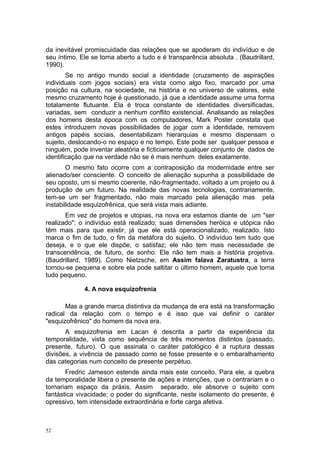 da inevitável promiscuidade das relações que se apoderam do indivíduo e de
seu íntimo. Ele se torna aberto a tudo e é transparência absoluta . (Baudrillard,
1990).
Se no antigo mundo social a identidade (cruzamento de aspirações
individuais com jogos sociais) era vista como algo fixo, marcado por uma
posição na cultura, na sociedade, na história e no universo de valores, este
mesmo cruzamento hoje é questionado, já que a identidade assume uma forma
totalamente flutuante. Ela é troca constante de identidades diversificadas,
variadas, sem conduzir a nenhum conflito existencial. Analisando as relações
dos homens desta época com os computadores, Mark Poster constata que
estes introduzem novas possibilidades de jogar com a identidade, removem
antigos papéis sociais, desentabilizam hierarquias e mesmo dispensam o
sujeito, deslocando-o no espaço e no tempo. Este pode ser qualquer pessoa e
ninguém, pode inventar aleatória e ficticiamente qualquer conjunto de dados de
identificação que na verdade não se é mais nenhum deles exatamente.
O mesmo fato ocorre com a contraposição da modernidade entre ser
alienado/ser consciente. O conceito de alienação supunha a possibilidade de
seu oposto, um si mesmo coerente, não-fragmentado, voltado a um projeto ou à
produção de um futuro. Na realidade das novas tecnologias, contrariamente,
tem-se um ser fragmentado, não mais marcado pela alienação mas pela
instabilidade esquizofrênica, que será vista mais adiante.
Em vez de projetos e utopias, na nova era estamos diante de um "ser
realizado": o indivíduo está realizado; suas dimensões heróica e utópica não
têm mais para que existir, já que ele está operacionalizado, realizado. Isto
marca o fim de tudo, o fim da metáfora do sujeito. O indivíduo tem tudo que
deseja, e o que ele dispõe, o satisfaz; ele não tem mais necessidade de
transcendência, de futuro, de sonho. Ele não tem mais a história projetiva.
(Baudrillard, 1989). Como Nietzsche, em Assim falava Zaratustra, a terra
tornou-se pequena e sobre ela pode saltitar o último homem, aquele que torna
tudo pequeno.
4. A nova esquizofrenia
Mas a grande marca distintiva da mudança de era está na transformação
radical da relação com o tempo e é isso que vai definir o caráter
"esquizofrênico" do homem da nova era.
A esquizofrenia em Lacan é descrita a partir da experiência da
temporalidade, vista como sequência de três momentos distintos (passado,
presente, futuro). O que assinala o caráter patológico é a ruptura dessas
divisões, a vivência de passado como se fosse presente e o embaralhamento
das categorias num conceito de presente perpétuo.
Fredric Jameson estende ainda mais este conceito. Para ele, a quebra
da temporalidade libera o presente de ações e intenções, que o centrariam e o
tornariam espaço da práxis. Assim separado, ele absorve o sujeito com
fantástica vivacidade; o poder do significante, neste isolamento do presente, é
opressivo, tem intensidade extraordinária e forte carga afetiva.
52
 