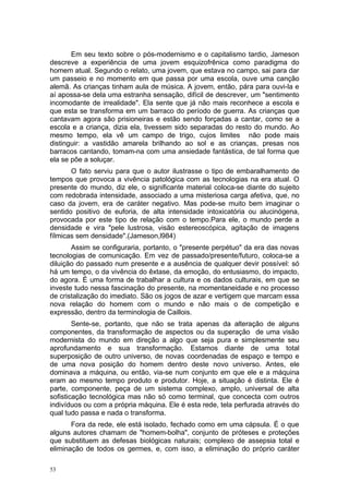 Em seu texto sobre o pós-modernismo e o capitalismo tardio, Jameson
descreve a experiência de uma jovem esquizofrênica como paradigma do
homem atual. Segundo o relato, uma jovem, que estava no campo, sai para dar
um passeio e no momento em que passa por uma escola, ouve uma canção
alemã. As crianças tinham aula de música. A jovem, então, pára para ouvi-la e
aí apossa-se dela uma estranha sensação, difícil de descrever, um "sentimento
incomodante de irrealidade". Ela sente que já não mais reconhece a escola e
que esta se transforma em um barraco do período de guerra. As crianças que
cantavam agora são prisioneiras e estão sendo forçadas a cantar, como se a
escola e a criança, dizia ela, tivessem sido separadas do resto do mundo. Ao
mesmo tempo, ela vê um campo de trigo, cujos limites não pode mais
distinguir: a vastidão amarela brilhando ao sol e as crianças, presas nos
barracos cantando, tomam-na com uma ansiedade fantástica, de tal forma que
ela se põe a soluçar.
O fato serviu para que o autor ilustrasse o tipo de embaralhamento de
tempos que provoca a vivência patológica com as tecnologias na era atual. O
presente do mundo, diz ele, o significante material coloca-se diante do sujeito
com redobrada intensidade, associado a uma misteriosa carga afetiva, que, no
caso da jovem, era de caráter negativo. Mas pode-se muito bem imaginar o
sentido positivo de euforia, de alta intensidade intoxicatória ou alucinógena,
provocada por este tipo de relação com o tempo.Para ele, o mundo perde a
densidade e vira "pele lustrosa, visão estereoscópica, agitação de imagens
fílmicas sem densidade".(Jameson,l984)
Assim se configuraria, portanto, o "presente perpétuo" da era das novas
tecnologias de comunicação. Em vez de passado/presente/futuro, coloca-se a
diluição do passado num presente e a ausência de qualquer devir possível: só
há um tempo, o da vivência do êxtase, da emoção, do entusiasmo, do impacto,
do agora. É uma forma de trabalhar a cultura e os dados culturais, em que se
investe tudo nessa fascinação do presente, na momentaneidade e no processo
de cristalização do imediato. São os jogos de azar e vertigem que marcam essa
nova relação do homem com o mundo e não mais o de competição e
expressão, dentro da terminologia de Caillois.
Sente-se, portanto, que não se trata apenas da alteração de alguns
componentes, da transformação de aspectos ou da superação de uma visão
modernista do mundo em direção a algo que seja pura e simplesmente seu
aprofundamento e sua transformação. Estamos diante de uma total
superposição de outro universo, de novas coordenadas de espaço e tempo e
de uma nova posição do homem dentro deste novo universo. Antes, ele
dominava a máquina, ou então, via-se num conjunto em que ele e a máquina
eram ao mesmo tempo produto e produtor. Hoje, a situação é distinta. Ele é
parte, componente, peça de um sistema complexo, amplo, universal de alta
sofisticação tecnológica mas não só como terminal, que concecta com outros
indivíduos ou com a própria máquina. Ele é esta rede, tela perfurada através do
qual tudo passa e nada o transforma.
Fora da rede, ele está isolado, fechado como em uma cápsula. É o que
alguns autores chamam de "homem-bolha", conjunto de próteses e proteções
que substituem as defesas biológicas naturais; complexo de assepsia total e
eliminação de todos os germes, e, com isso, a eliminação do próprio caráter
53
 