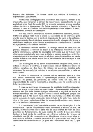 humano dos indivíduos. "O homem perde sua sombra, é iluminado e
superexposto". (Baudrillard).
Resta ainda a indagação sobre os destinos das angústias, do tédio e da
melancolia, que marcavam o caráter da modernidade, especialmente no seu
período de crise (final do século XIX) na presente sociedade em que aqueles
valores tendem a desaparecer. De forma bastante prematura, o Teatro do
Absurdo já havia apontado as marcas da tragédia do homem moderno: o vazio,
o isolamento, a solidão e o desespero.
Mas não só isso: o homem da nova era é indiferente, destrutivo, suicida.
Indiferente porque nada mais o choca. A capacidade de se interessar pelo
mundo externo declina com a perda de importância do outro e da realidade.
Cínico em relação às estratégias e aos projetos de ação e intervenção, já que o
declínio das ideologias e das utopias acabou com os projetos futuros, o sentido
da ação política, a vontade de mudança.
A indiferença deve-se também à ameaça radical de destruição do
planeta, associada à falência do social e do ontológico. Recolhido na sua
própria interioridade, voltado às ocupações eletrônicas que se fecham num
sistema computadorizado, sem mais a cidade, o espaço geográfico, o vizinho,
mas principalmente sem mais a crença religiosa, a convicção política, os ideais
sociais, o homem se sente, como nunca, radicalmente só e entregue a sua
própria miséria.
Daí as emoções da era serem marcantemente emoções-limite, como o
êxtase, o choque, a violência, a explosividade radical. Nietzsche falava no
niilismo completo, de dois tipos de niilistas: os passivios, dirigidos pelo
desespero de seus próprios instintos, e os suicidas, que preferiam o nada ao
nada preferir.
A marca do momento é de posturas radicais extremas, totais e a crise
das formas modernistas como a representação artística, o conceito de
literatura, de política, de jornalismo, de cultura como um todo. Daí a
impossibilidade de existir a melancolia, a angústia, a dor no sentido como se
tinha na modernidade.
A nova era suprime os componentes da realidade filosófico-existencial,
como se apaga um programa de computador, desaparecendo, inclusive, o
universo em que tinha sentido a própria melancolia e angústia da época. O
homem telemático não tem sequer o direito a essas sensações porque são
categorias que já não fazem mais parte do seu mundo; só o tédio lhe resta
como sensação de vazio existencial, tédio de tudo já ter sido visto, tédio de
viver a vida como reprise interminável de sensações já sentidas, como espaço
de onde não brota mais nenhum novo.
E o conceito de "novo" que ainda se retém na era tecnológica é o da
modernidade. Tem-se racionalmente como verdadeiro o declínio da arte, da
política, da filosofia mas não se abre mão de seus critérios de valor, de seus
princípios de funcionamento, de suas noções de sentido. É isso que marca
também a total perda de referências de milhares, milhões de homens na
atualidade, que já não conseguem mais identifica-se com o mundo atual e,
menos ainda, trabalhar com seus parâmetros. É o que mantém uma relação de
assincronia no sentido de Bloch (V. para isso: Marcondes, l988, cap.1), que
54
 