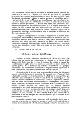 torna os homens destes tempos simultanea e anacronicamente inseridos em
várias épocas históricas; pessoas com cabeças dos anos 60 circulando
livremente e se chocando com frequência com outras dos anos 80 ou 90. Essas
"trombadas cronológicas" indicam o quanto confuso e indecifrável para a
maioria ainda é o presente. Mais do que indecifrável, é insuportável sentir que
seu tempo desapareceu repentinamente e as novas regras excluem qualquer
retorno ao período precedente. As modas retrô, como visto, atendem a esse
grande contingente dos inconformados com a pura e simples eliminação do
"molde" de suas culturas pela nova era e com sua colocação à margem,
completamente expurgados do novo social que se implantou. Excluindo-se os
componentes espirituais e existenciais da vida, a angústia e o sofrimento não
têm mais a que se referir.
A angústia é componente do universo da modernidade. O homem da era
tecnológica e informatizada já não encontra mais nenhum referencial para sua
insatisfação além do tédio radical. Sequer a categoria da insatisfação ainda
sobrevive. Os novos conceitos, extraídos da lógica da própria técnica
(desarranjo, desajuste, obsolescência, quebra de funcionamento, colocação
fora de uso, abandono, sucata) dão uma noção do novo caráter da crise
existencial.
IV. CULTURA PASTICHE E VAZIA
1. Cultura do cinismo e da indiferença
Juergen Habermas descreve a realidade social como o jogo entre duas
esferas que se relacionam mutuamente: o sistema e o mundo vivido
(Lebenswelt). Este segundo é o que é produtor de sentido e espaço das
possibilidades de ação; encerra a esfera da vida privada assim como a da
opinião pública. É o armazém do trabalho interpretativo de gerações
precedentes, do culturalmente transmitido e linguisticamente organizado. É
onde a tradição faz contrapeso aos desacertos da comunicação.
O mundo vivido é o meio para a reprodução simbólica da vida assim
como o horizonte formador de conceitos. No contacto com o "sistema" (todo
estruturado segundo princípios funcionais de eficiência e desempenho), que
submete a seus imperativos a forma de vida doméstica e autoregula-se a si
próprio, o mundo vivido torna-se "colonizado". É aí que a reprodução simbólica
entra em perigo, ocorrendo o empobrecimento da cultura prática comunicativa
com a penetração da racionalidade no domínio da ação. A proposta do autor
alemão, portanto, visualiza um conflito entre um sistema, enquanto
organização, e um mundo que se comporta de forma relativamente imprevisível
e que detém em si um componente "ativo" no processo social. Joga com
elementos do passado para se afirmar no presente. Se ele é reprodução
simbólica da vida, contém, por esse mesmo motivo, um componente de
criatividade e de recuperação dos enquadramentos que o sistema busca
continuamente lhe impor.
A questão, portanto, para Habermas, está na diluição do nó que se
encontra no processo comunicativo, quando o mundo vivido submete-se ao
sistema. Uma vez desfeito este nó, os sujeitos potencialmente capazes podem
55
 