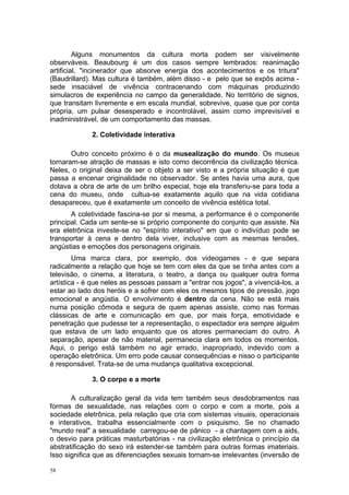 Alguns monumentos da cultura morta podem ser visivelmente
observáveis. Beaubourg é um dos casos sempre lembrados: reanimação
artificial, "incinerador que absorve energia dos acontecimentos e os tritura"
(Baudrillard). Mas cultura é também, além disso - e pelo que se expôs acima -
sede insaciável de vivência contracenando com máquinas produzindo
simulacros de experiência no campo da generalidade. No território de signos,
que transitam livremente e em escala mundial, sobrevive, quase que por conta
própria, um pulsar desesperado e incontrolável, assim como imprevisível e
inadministrável, de um comportamento das massas.
2. Coletividade interativa
Outro conceito próximo é o da musealização do mundo. Os museus
tornaram-se atração de massas e isto como decorrência da civilização técnica.
Neles, o original deixa de ser o objeto a ser visto e a própria situação é que
passa a encenar originalidade no observador. Se antes havia uma aura, que
dotava a obra de arte de um brilho especial, hoje ela transferiu-se para toda a
cena do museu, onde cultua-se exatamente aquilo que na vida cotidiana
desapareceu, que é exatamente um conceito de vivência estética total.
A coletividade fascina-se por si mesma, a performance é o componente
principal. Cada um sente-se si próprio componente do conjunto que assiste. Na
era eletrônica investe-se no "espírito interativo" em que o indivíduo pode se
transportar à cena e dentro dela viver, inclusive com as mesmas tensões,
angústias e emoções dos personagens originais.
Uma marca clara, por exemplo, dos videogames - e que separa
radicalmente a relação que hoje se tem com eles da que se tinha antes com a
televisão, o cinema, a literatura, o teatro, a dança ou qualquer outra forma
artística - é que neles as pessoas passam a "entrar nos jogos", a vivenciá-los, a
estar ao lado dos heróis e a sofrer com eles os mesmos tipos de pressão, jogo
emocional e angústia. O envolvimento é dentro da cena. Não se está mais
numa posição cômoda e segura de quem apenas assiste, como nas formas
clássicas de arte e comunicação em que, por mais força, emotividade e
penetração que pudesse ter a representação, o espectador era sempre alguém
que estava de um lado enquanto que os atores permaneciam do outro. A
separação, apesar de não material, permanecia clara em todos os momentos.
Aqui, o perigo está também no agir errado, inapropriado, indevido com a
operação eletrônica. Um erro pode causar consequências e nisso o participante
é responsável. Trata-se de uma mudança qualitativa excepcional.
3. O corpo e a morte
A culturalização geral da vida tem também seus desdobramentos nas
formas de sexualidade, nas relações com o corpo e com a morte, pois a
sociedade eletrônica, pela relação que cria com sistemas visuais, operacionais
e interativos, trabalha essencialmente com o psiquismo. Se no chamado
"mundo real" a sexualidade carregou-se de pânico - a chantagem com a aids,
o desvio para práticas masturbatórias - na civilização eletrônica o princípio da
abstratificação do sexo irá estender-se também para outras formas imateriais.
Isso significa que as diferenciações sexuais tornam-se irrelevantes (inversão de
58
 