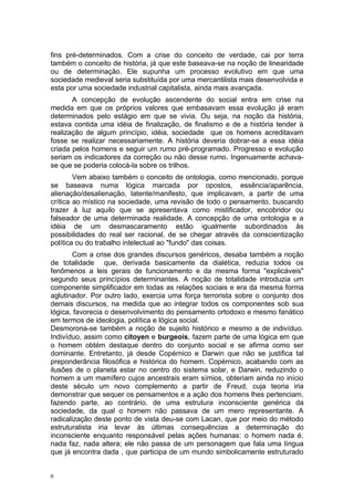 fins pré-determinados. Com a crise do conceito de verdade, cai por terra
também o conceito de história, já que este baseava-se na noção de linearidade
ou de determinação. Ele supunha um processo evolutivo em que uma
sociedade medieval seria substituída por uma mercantilista mais desenvolvida e
esta por uma sociedade industrial capitalista, ainda mais avançada.
A concepção de evolução ascendente do social entra em crise na
medida em que os próprios valores que embasavam essa evolução já eram
determinados pelo estágio em que se vivia. Ou seja, na noção da história,
estava contida uma idéia de finalização, de finalismo e de a história tender à
realização de algum princípio, idéia, sociedade que os homens acreditavam
fosse se realizar necessariamente. A história deveria dobrar-se a essa idéia
criada pelos homens e seguir um rumo pré-programado. Progresso e evolução
seriam os indicadores da correção ou não desse rumo. Ingenuamente achava-
se que se poderia colocá-la sobre os trilhos.
Vem abaixo também o conceito de ontologia, como mencionado, porque
se baseava numa lógica marcada por opostos, essência/aparência,
alienação/desalienação, latente/manifesto, que implicavam, a partir de uma
crítica ao místico na sociedade, uma revisão de todo o pensamento, buscando
trazer à luz aquilo que se apresentava como mistificador, encobridor ou
falseador de uma determinada realidade. A concepção de uma ontologia e a
idéia de um desmascaramento estão igualmente subordinados às
possibilidades do real ser racional, de se chegar através da conscientização
política ou do trabalho intelectual ao "fundo" das coisas.
Com a crise dos grandes discursos genéricos, desaba também a noção
de totalidade que, derivada basicamente da dialética, reduzia todos os
fenômenos a leis gerais de funcionamento e da mesma forma "explicáveis"
segundo seus princípios determinantes. A noção de totalidade introduzia um
componente simplificador em todas as relações sociais e era da mesma forma
aglutinador. Por outro lado, exercia uma força terrorista sobre o conjunto dos
demais discursos, na medida que ao integrar todos os componentes sob sua
lógica, favorecia o desenvolvimento do pensamento ortodoxo e mesmo fanático
em termos de ideologia, política e lógica social.
Desmorona-se também a noção de sujeito histórico e mesmo a de indivíduo.
Indivíduo, assim como citoyen e burgeois, fazem parte de uma lógica em que
o homem obtém destaque dentro do conjunto social e se afirma como ser
dominante. Entretanto, já desde Copérnico e Darwin que não se justifica tal
preponderância filosófica e histórica do homem. Copérnico, acabando com as
ilusões de o planeta estar no centro do sistema solar, e Darwin, reduzindo o
homem a um mamífero cujos ancestrais eram símios, obteriam ainda no início
deste século um novo complemento a partir de Freud, cuja teoria iria
demonstrar que sequer os pensamentos e a ação dos homens lhes pertenciam,
fazendo parte, ao contrário, de uma estrutura inconsciente genérica da
sociedade, da qual o homem não passava de um mero representante. A
radicalização deste ponto de vista deu-se com Lacan, que por meio do método
estruturalista iria levar às últimas consequências a determinação do
inconsciente enquanto responsável pelas ações humanas: o homem nada é,
nada faz, nada altera; ele não passa de um personagem que fala uma língua
que já encontra dada , que participa de um mundo simbolicamente estruturado
6
 