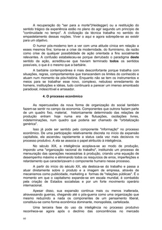 A recuperação do "ser para a morte"(Heidegger) ou a restituição do
sentido trágico da experiência estão no plano do agir segundo um princípio de
"continuidade no tempo". A civilização da técnica trabalha no sentido do
empastelamento dessas noções. Viver o aqui e agora sobrepõe-se ao existir
para um objetivo.
O humor pós-moderno tem a ver com uma atitude cínica em relação a
esses mesmos fins; toma-se a crise da modernidade, do Iluminismo, da razão
como crise de qualquer possibilidade de ação orientada a fins socialmente
relevantes. A confusão estabeleceu-se porque derrubado o paradigma deste
sentido da ação, acreditou-se que haviam terminado todos os sentidos
possíveis, o que é o mesmo que a barbárie.
A barbárie contemporânea é mais desconfortante porque trabalha com
situações, regras, comportamentos que transcendem os limites do conhecido e
atuam num momento da pós-história. Enquanto não se tem os instrumentos e
meios para se trabalhar esse novo, complexo, nebuloso enredamento de
homens, instituições e idéias, tudo continuará a parecer um imenso amontoado
paradoxal, indescritível e arrasador.
4. O processo econômico
As repercussões da nova forma de organização do social também
fazem-se sentir no campo da economia. Componentes que outrora faziam parte
de um quadro fixo, material, historicamente determinado das relações de
produção entram hoje numa era de flutuações, oscilações livres,
indeterminações, num quadro que poderia ser chamado de "orbitalização
genérica".
Isso já pode ser sentido pelo componente "informação" no processo
econômico. De uma participação relativamente discreta no início da expansão
capitalista, ela ascendeu rapidamente a status cada vez mais decisivos no
processo produtivo. A ela se associa o papel atribuído à inteligência.
No século XIX, a inteligência acoplava-se ao modo de produção,
impondo uma "organização racional do trabalho", instituindo um processo de
mensuração das operações necessárias à produção, criando uma equação de
desempenho máximo e eliminando todos os resquícios de erros, imperfeições e
retardamento que caracterizavam o componente humano nesse processo.
A partir do início do século XX, ela desloca-se do trabalho e passa a
atuar diretamente sobre o produto e a imagem de empresa, através de
mecanismos como publicidade, marketing e formas de "relações públicas". É o
momento em que o capitalismo expande-se em escala mundial, é combatido
pela criação de Estados socialistas e por um forte movimento operário
internacional.
Apesar disso, sua expansão continua mais ou menos inalterada,
atravessando guerras, chegando até o pós-guerra como uma organização que
mesmo reduzindo a nada os componentes de um pensamento liberal,
constituiu-se como forma econômica dominante, monopolista, cartelizada.
Uma terceira fase do uso da inteligência no processo produtivo
reconhece-se agora após o declínio das concorrências no mercado
60
 