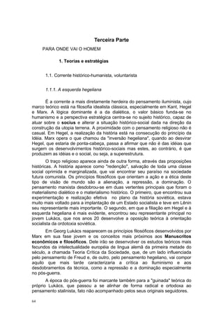 Terceira Parte
PARA ONDE VAI O HOMEM
1. Teorias e estratégias
1.1. Corrente histórico-humanista, voluntarista
1.1.1. A esquerda hegeliana
É a corrente a mais diretamente herdeira do pensamento iluminista, cujo
marco teórico está na filosofia idealista clássica, especialmente em Kant, Hegel
e Marx. A lógica dominante é a da dialética, o valor básico funda-se no
humanismo e a perspectiva estratégica centra-se no sujeito histórico, capaz de
atuar sobre o socius e alterar a situação histórico-social dada na direção da
construção da utopia terrena. A proximidade com o pensamento religioso não é
casual. Em Hegel, a realização da história está na consecução do princípio da
Idéia. Marx opera o que chamou da "inversão hegeliana", quando ao desvirar
Hegel, que estaria de ponta-cabeça, passa a afirmar que não é das idéias que
surgem os desenvolvimentos histórico-sociais mas estes, ao contrário, é que
produzem as idéias e o social, ou seja, a superestrutura.
O traço religioso aparece ainda de outra forma, através das proposições
históricas. A história aparece como "redenção", salvação de toda uma classe
social oprimida e marginalizada, que vai encontrar seu paraíso na sociedade
futura comunista. Os princípios filosóficos que orientam a ação e a ética deste
tipo de visão de mundo são a alienação, a repressão, a dominação. O
pensamento marxista desdobrou-se em duas vertentes principais que foram o
materialismo dialético e o materialismo histórico. O primeiro, que encontrou sua
experimentação e realização efetiva no plano da história soviética, estava
muito mais voltado para a implantação de um Estado socialista e teve em Lênin
seu representante mais importante. O segundo, em que a filiação em Hegel e à
esquerda hegeliana é mais evidente, encontrou seu representante principal no
jovem Lukács, que nos anos 20 desenvolve a oposição teórica à orientação
socialista da ordotoxia soviética.
Em Georg Lukács reaparecem os princípios filosóficos desenvolvidos por
Marx em sua fase jovem e os conceitos mais próximos aos Manuscritos
econômicos e filosóficos. Dele irão se desenvolver os estudos teóricos mais
fecundos da intelectualidade européia de lingua alemã da primeira metade do
século, a chamada Teoria Crítica da Sociedade, que, de um lado influenciada
pelo pensamento de Freud e, de outro, pelo pensamento hegeliano, vai compor
aquilo que mais tarde caracterizaria a crítica ao Iluminismo e aos
desdobramentos da técnica, como a repressão e a dominação especialmente
no pós-guerra.
A época do pós-guerra foi marcante também para a "guinada" teórica do
próprio Lukács, que passou a se alinhar de forma radical e ortodoxa ao
pensamento stalinista, fato não acompanhado pelos seus originais seguidores.
64
 