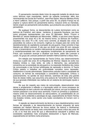 O pensamento marxista deste início da segunda metade do século teve
como teóricos mais importantes, dentro da vertente humanista, além dos
reminiscentes da Escola de Frankfurt, Jean-Paul Sartre, Maurice Merleau-Ponty
e Henri Lefèbvre. Isso porque, a partir dos anos 50, na própria França iria se
originar a ruptura dentro do pensamento teórico, inclusive entre os marxistas,
dando origem ao pensamento estruturalista, que produziria seu próprio corpo de
pensadores.
De qualquer forma, os descendentes de Lukács terminariam como os
teóricos de Frankfurt, sem deixar herdeiros. A esquerda freudiana, que teve
como principais representantes nos anos 20 Bernstein, Reich, Fromm e
Bernfeld (cf. estudo detalhado em Marcondes, 1988b), e que teve como figuras
proeminentes nos anos 40 e 50, da mesma forma, os teóricos de Frankfurt,
resultaria nos anos 70 e 80, numa nova corrente, já despida dos vícios da
psicanálise da cultura e do consumo, ingênua ou incapaz para dar conta dos
desdobramentos do capitalismo avançado de pós-guerra. Essa corrente é hoje
liderada por Alfred Lorenzer. É ele que vai dividir nos anos 80 com Jacques
Lacan a proeminência no cenário internacional da psicanálise de esquerda. Se
a contemporaneidade tem dois seguidores fundamentais do pensamento de
Freud, que souberam avançar e atualizar sua teoria, estes são Lorenzer e
Lacan. Ao grupo de Lorenzer pertencem também Helmut Dahmer e Klaus Horn.
Em relação aos representantes da Teoria Crítica, seu desenvolvimento
iniciou-se a partir dos anos 30 na República de Weimar. Depois do exílio nos
Estados Unidos e, mais tarde, de volta à Alemanha, seu pensamento
concentrou-se na sociedade de pós-guerra e na expansão fantástica dos meios
de comunicação e nas formas sofisticadas de repressão e domínio. A Teoria
Crítica passou a trabalhar em profundidade conceitos como repressão,
totalitarismo e mundo administrado. Desenvolveu estudos sobre a sociedade de
consumo, as formas de manipulação e consciência manipulada. Criticou o
posicionamento, na opinião de seus teóricos, submisso de toda uma grande
faixa de classe média, que assumiria uma postura de "consciência feliz" dentro
de sua ignorada infelicidade nas malhas de um sistema de dominação injusto e
frustrante.
No que diz respeito aos meios de comunicação, desenvolveram mais
densa e amplamente a reflexão e a teorização sobre os novos processos de
industrialização do bem cultural e de reificação da cultura, em que os objetos do
homem passaram a se tornar seus senhores. Foram os primeiros a questionar,
mesmo antes do desenvolvimento do estruturalismo, as possibilidades de um
ego forte, como pretendia a psicologia do ego, especialmente de Karen Horney
nos Estados Unidos, como sendo uma ilusão conciliatória do homem com o
meio hostil.
A rejeição ao desenvolvimento da técnica e seus desdobramentos como
formas de opressão e de desconhecimento do homem enquanto tal seria
realizada por Herbert Marcuse de forma radical. Se Adorno e Horkheimer
haviam desenvolvido as teses mais contundentes da teoria crítica dos anos 40
e 50, é no final dos anos 60 que a efervescência estudantil e política nas
sociedades capitalistas mais avançadas destacariam a figura de Marcuse,
especialmente em território norte-americano.
65
 