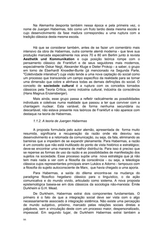 Na Alemanha desponta também nessa época e pela primeira vez, o
nome de Juergen Habermas, tido como um fruto tardio desta mesma escola e
cujo desenvolvimento da fase madura correspondeu a uma ruptura com a
tradição clássica desta mesma escola.
Há que se considerar também, antes de se fazer um comentário mais
intensivo da obra de Habermas, outra corrente alemã moderna - que teve sua
produção marcada especialmente nos anos 70 e 80 em Berlim junto à revista
Aesthetik und Kommunikation e cuja posição teórica rompe com o
pensamento clássico de Frankfurt e de seus seguidores mais modernos,
especialmente Oskar Negt, Alexander Kluge e Dieter Prokop - a saber, o grupo
em torno de Eberhardt Knoedler-Bunte (já mencionado na Segunda Parte,
"Coletividade interativa") cuja visão tende a uma nova captação do social como
um processo que transcende um campo específico da realidade para se tornar
uma dimensão que cobre e alinhava todas as demais definições do social. O
conceito de sociedade cultural é a ruptura com os conceitos tornados
clássicos pela Teoria Crítica, como indústria cultural, indústria da consciência
(Hans Magnus Enzensberger).
Mais ainda, esse grupo passa a refletir radicalmente as possibilidades
individuais e coletivas numa realidade que passou a ter que conviver com a
chantagem nuclear. Esta variável, de forma nenhuma secundária ou
descartável, não estava presente nos teóricos de Frankfurt e não aparece com
destaque na teoria de Habermas.
1.1.2. A teoria de Juergen Habermas
A proposta formulada pelo autor alemão, apresentada de forma muito
resumida, significaria a recuperação da razão onde ela desviou seu
desenvolvimento e a retomada da comunicação, ou seja, da fala, eliminando as
barreiras que a impedem de se expandir plenamente. Para Habermas, a razão
é um conceito que não está inutilizado do ponto de vista histórico e estratégico;
deve-se encontrar uma maneira de melhor distribuí-la. Para isso é preciso que
se repense as formas de uso da razão e as possibilidades de manifestação dos
sujeitos na sociedade. Esse processo supõe uma nova estratégia que já não
tem mais nada a ver com a filosofia da consciência - ou seja, a teleologia
clássica cujos representantes principais eram Lukács e Adorno - tampouco com
a filosofia do sujeito autoconsciente de Marx, que havia chegado a uma aporia.
Para Habermas, a saída do dilema encontra-se na mudança do
paradigma filosofico hegeliano clássico para o linguístico, o da ação
comunicativa e do mundo vivido, articulado como sistema. A nova proposta
epistemológica baseia-se em dois clássicos da sociologia não-marxista: Émile
Durkheim e G.H. Mead.
De Durkheim, Habermas extrai dois componentes fundamentais. O
primeiro é o fato de que a integração social deve ser vista com o algo
necessariamente associado à integração sistêmica. Não existe uma percepção
de mundo subjetivo, próximo, marcado pelas relações sociais diretas e
palpáveis, sem a vinculação deste com um processo maior, despersonalizado,
impessoal. Em segundo lugar, de Durkheim Habermas extrai também a
66
 
