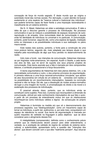 concepção de força do mundo sagrado. É deste mundo que se origina a
autoridade moral das normas sociais. Por derivação, o autor alemão irá buscar
exatamente aí uma espécie de "reserva cultural e tradicional dos indivíduos",
que poderia torná-los capaz de fazer frente a uma imposição racionalizante e
massificante de um sistema anônimo.
De G. H. Mead, Habermas vai obter a estratégia comunicativa. É dele a
idéia de que o discurso garante o processo de individuação. No processo
comunicativo é que se instaura a possibilidade de espaços recíprocos de auto-
reprodução e de empatia. Uma comunidade ideal de comunicação é aquela
onde há identidade de indivíduos no universal e no particular. A comunicação,
portanto, pode funcionar, segundo ele, como uma espécie de ligação, mediação
entre os interesses e as possibilidades individuais e sua realização no plano
macro-social.
Está nestes dois autores, portanto, a fonte para a construção de uma
nova postura teórica, segundo ele, mais adaptada aos tempos atuais e que
trabalha pela reconstituição de algo que ficou perdido no desenvolvimento da
razão.
Indo mais a fundo nas intenções de comunicação, Habermas interessa-
se por lingüistas norte-americanos, em especial, Austin e Searle, e pela teoria
dos atos da fala, que irá servir de suporte aos seus próprios projetos de
comunicação. Esta teoria assinala que a fala é marcada por dois componentes
básicos, o conteúdo proposicional e a força ilocucionária.
A teoria argumentativa de Habermas tem dois planos distintos. Um, o da
racionalidade comunicativa e outro, o dos próprios princípios da argumentação.
A primeira refere-se a uma força racional-comunicativa vinculante, que advém
de atos ilocucionários em virtude de um sistema de conexões com razões e
na possibilidade de um reconhecimento intersubjetivo, baseado na convicção
racional e não na força. Diz ele, que a dissolução do núcleo arcaico-normativo
dá lugar a uma imagem de mundo, à universalização do direito e da moral e à
aceleração dos processos de individuação.
É possível através disso, portanto, que os indivíduos ainda se
constituam como sujeitos. Para isso, é preciso que reconquistem a dimensão da
comunicação, obtível por este conhecimento intersubjetivo de que fala o autor,
a partir de um processo de entendimento mútuo em que os interlocutores
reconheçam-se como indivíduos válidos e dignos da consecução do próprio
projeto.
Habermas é iluminista na medida em que vê o desmoronamento dos
processos sagrados, sua "deslinguistização", como um mecanismo capaz de
tornar os indivíduos, a partir daí, autônomos, e, por este meio, conquistarem um
espaço de relevância no social. Sua teoria da argumentação é marcada por
quatro requisitos de validade na linguagem e pelos objetivos que se deve
considerar para o atingimento desses fins:
A inteligibilidade (compreensão), definida como o conhecimento prévio
anterior que os interlocutores devem possuir para obter entendimento; a
verdade, ou a aceitação da validade do regime de verdade do sistema sócio-
cultural; a autenticidade, apresentada como a questão das "intenções dos
atores", que devem coincidir com o que eles "realmente pensam". Aqui situa-se
67
 
