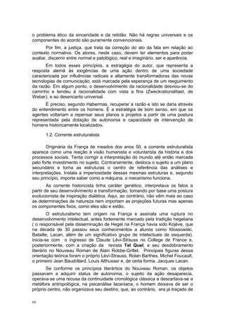 o problema ético da sinceridade e da retidão. Não há regras universais e os
componentes do acordo são puramente convencionais.
Por fim, a justiça, que trata da correção do ato da fala em relação ao
contexto normativo. Os atores, neste caso, devem ter elementos para poder
avaliar, discernir entre normal e patológico, real e imaginário, ser e aparência.
Em todos esses princípios, a estragégia do autor, que representa a
resposta alemã às exigências de uma ação dentro de uma sociedade
caracterizada por influências radicais e altamente transformadoras das novas
tecnologias de comunicação, está marcada pela esperança de um reeguimento
da razão. Em algum ponto, o desenvolvimento da racionalidade desviou-se do
caminho e tendeu à racionalidade com vista a fins (Zweckrationalitaet, de
Weber), e ao desencanto universal.
É preciso, segundo Habermas, recuperar a razão e isto se daria através
do entendimento entre os homens. É a estratégia de bom senso, em que os
agentes voltariam a repensar seus planos e projetos a partir de uma postura
representada pela dotação de autonomia e capacidade de intervenção de
homens historicamente localizados.
1.2. Corrente estruturalista
Originária da França de meados dos anos 50, a corrente estruturalista
aparece como uma reação à visão humanista e voluntarista da história e dos
processos sociais. Tenta corrigir a interpretação do mundo até então marcada
pelo forte investimento no sujeito. Contrariamente, desloca o sujeito a um plano
secundário e torna as estruturas o centro de referência das análises e
interpretações. Instala a imperiosidade dessas mesmas estruturas e, segundo
seu princípio, importa saber como a máquina, o mecanismo funciona.
As corrente historicista tinha caráter genético, interpretava os fatos a
partir de seu desenvolvimento e transformação, tomando por base uma postura
evolucionista de inspiração dialética. Aqui, ao contrário, não vêm mais ao caso
as determinações de natureza nem importam as projeções futuras mas apenas
os componentes fixos, como eles são e estão.
O estruturalismo tem origem na França e assinala uma ruptura no
desenvolvimento intelectual, antes fortemente marcado pela tradição hegeliana
( o responsável pela disseminação de Hegel na França havia sido Kojève, que
na década de 30 passou seus conhecimentos a alunos como Klossowski,
Bataille, Lacan, além de um significativo grupo de intelectuais de esquerda).
Inicia-se com o ingresso de Claude Lévi-Strauss no College de France e,
posteriormente, com a criação da revista Tel Quel, e seu desdobramento
literário no Nouveau Roman de Alain Robbe-Grillet. Principais figuras dessa
orientação teórica foram o próprio Lévi-Strauss, Rolan Barthes, Michel Foucault,
o primeiro Jean Baudrillard, Louis Althusser e, de certa forma, Jacques Lacan.
Se conforme os princípios literártios do Nouveau Roman, os objetos
passavam a adquirir status de autonomia, o sujeito da ação desaparecia,
operava-se uma recusa da continuidade cronológica clássica e descartava-se a
metáfora antropológica, na psicanálise lacaniana, o homem deixava de ser o
próprio centro, não organizava seu destino, que, ao contrário, era já traçado de
68
 