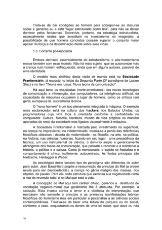Trata-se de dar condições ao homem para sobrepor-se ao discurso
social e genérico ou a este "lugar estruturado como teia", para não se deixar
dominar pelos fantasmas. Sobrevive, portanto, na estratégia estruturalista,
especialmente nestes que acreditam no investimento no imaginário, a
possibilidade de que homens concretos possam superar o conjunto maior
apesar da força e da determinação deste sobre suas vidas.
1.3. Corrente pós-moderna
Embora derivado essencialmente do estruturalismo, o pós-modernismo
rompe também com esse modelo. Não há mais sujeito que se autonomize mas
a crença num homem enfraquecido, ainda que em alguns autores, passível de
uma identidade.
O modelo mais sintético desta visão de mundo está na Sociedade
Frankenstein, já exposto no início da Segunda Parte (3º paradigma de Lucien
Sfez) e no item "Teoria em ruinas: Nova teoria da comunicação".
Há aqui tanto os estusiastas (norte-americanos) das novas tecnologias
de comunicação e informação, dos computadores, da inteligência artificial, da
capacidade de máquinas ocuparem o lugar de homens, como os críticos (em
geral, europeus) da supremacia técnica.
O "novo homem" é um tipo plenamente integrado à máquina. O exemplo
mais esclarecedor está na cultura dos hackers nos Estados Unidos, os
programadores cuja vida toda é orientada conforme a centralidade no
computador. Cultura, filosofia, literatura, mundo de vida próprios os mantêm
apartados do resto da sociedade mas ligados visceralmente à máquina.
A Sociedade Frankenstein é marcada pelo investimento no superficial,
na crença no imprevisível, no indeterminado. Instala-se a perda das referências
filosóficas clássicas - datada da modernidade - na filosofia, na arte, na política,
na história, nas ciências humanas, ficando em seu lugar uma precedência da
técnica, um uso instrumental da ciência, o domínio amplo e genericamente
abrangente dos meios de comunicação, que passam a recontar e a reordenar a
história, a política e a cultura. Como já mencionado, o sujeito se fractaliza e o
comportamento é cínico, indiferente, autocentrado. As fontes principais são
Nietzsche, Heidegger e Weber.
As estratégias deste terceiro tipo de paradigma são diferentes de autor
para autor. Jean Baudrillard propõe a ressurreição do princípio do Mal (a ordem
existe para ser desobedecida), a crença no gênio maligno das massas, dos
objetos, da paixão. Para ele, toda estrutura que exorcisa sua negatividade corre
o riso de reversão total; é no Mal que está a vida.
A concepção de Mal aqui tem caráter difuso, genérico e destituído de
conotação negativo-moral que geralmente lhe é atribuída. Por exemplo, a
sedução. Esta investe contra o terror e a violência da interpretação, que
marcaram não somente o princípio e as primeiras manifestações teórico-
filosóficas do Iluminismo mas em particular a psicanálise a as ciências sociais
contemportâneas. Tratava-se de fazer uma leitura do psíquico ou do social,
conforme o caso, enquadrando-os dentro de uma lei maior, que dava ou não
70
 