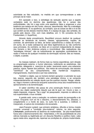 autoridade ao fato estudado, na medida em que correspondesse a este
princípio da lei maior.
Em oposição a isso, a estratégia da sedução aponta que a jogada
verdadeira está no domínio das aparências; não há o campo das
profundidades, não há o jogo entre uma aparência falsa e enganosa e uma
essência que estaria em seu fundo, obscura, desonhecida. Não há a estratégia
do desvelamento. É na aparência, ao contrário, que as coisas se dão e é só ela
que contém as leis desses mesmos fatos. É o espaço do jogo, das cartadas, da
paixão pelo desvio. (Ver, com mais detalhes, em: 3. Os conceitos da Era
Frankenstein, 2. Superfície).
Através deste procedimento, Baudrillard procura destituir de qualquer
validade as tentativas de homens, classes, agrupamentos, nações, de
controlar, de administrar os fatos, de tentar subordiná-los a visões de mundo,
em suma, de a razão sobrepor-se aos fatos legitimando-os ou não conforme
seus princípios. Ao contrário, os fatos em si ocorrem independente do desejo
dos homens e têm dinâmica própria e incontrolável. São realizadores das
"estratégias irônicas", não se subordinando às aspirações controladoras da
razão e rindo-se de qualquer investida da dominação racional. São as massas,
o objeto, a paixão.
As massas realizam, de forma mais ou menos espontânea, sem direção
ou programação externa, o humor silencioso, ludibriando as estatísticas, não
desejando, delegando o exercício do poder, exercendo assim uma soberania
passiva, opaca. Apesar dos políticos, dos meios de comunicação, dos estudos
"científicos" de seu comportamento, elas mantêm-se incaptáveis,
improgramáveis, imprevisíveis e por isso soberanas.
Também o objeto, que os homens tentam apropriar e submeter às suas
leis, exerce, segundo ele, também uma estratégia irônica, e se comporta
independentemente em relação àquilo que lhe queiram imputar. Reage, rebela-
se, nega o homem e afirma-se enquanto autonomia cínica aos investimentos do
aprisionamento e da domenticação.
O saber científico não passa de uma construção fictícia e o homem
investe seu objeto exatamente daquilo que ele lá quer ver. Imune a isso, o
objeto trapaceia, vinga-se, "faz o jogo" do pesquisador, impondo no silêncio de
sua superioridade, a sua vontade.
A paixão está, como a sedução, no extremo oposto da pornografia e do
erótico. Enquanto num só há o obsceno, o desvendamento frio, absoluto, o
congelamento e a morte do sexo, no outro há a surpresa, o inefável, o
inesperado, a ruptura da viciosidade e do esvaziado.
Jean-François Lyotard, que primeiro sintetizou, difundiu e tornou moeda
corrente universal a "condição pós-moderna", retoma, na obra seguinte,
L'Inhumain, positivamente os destinos da modernidade. Se pós-modernidade
havia sido o desmoronamento dos metarrelatos, o fim da possibilidade de uma
ciência marcada ou legitimada por um discurso filosófico e político maior, cabe
agora nesta obra, segundo ele, repensar as condições da própria modernidade.
71
 