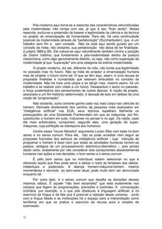 Pós-moderna aqui torna-se a reescrita das características reinvindicadas
pela modernidade; não rompe com ela, já que é seu "fruto tardio". Nessa
reescrita, exclui-se a pretensão de basear a legitimidade da ciência e da técnica
no projeto de emancipação da humanidade. Para ele, há uma continuidade
possível da modernidade através da "perlaboração" (Durcharbeiten), que é um
trabalho sem fim e sem vontade. Não se está aqui sendo guiado por um
conceito de meta; não obstante, sua perlaboração não deixa de ter finalidade.
(Lyotard, l988,p.39). Ele coloca-se aqui naturalmente também contra a posição
de Gianni Vattimo, que fundamenta a pós-modernidade dentro da postura
nietzschena, como algo genuinamente distinto, ou seja, não como superação da
modernidade já que "superação" era uma categoria da extinta modernidade.
O projeto moderno, diz ele, diferente do mito, não funda sua legitimidade
no passado mas no futuro. Não se trata de projetar a emancipação humana
mas de projetar o futuro como tal. O que se tem aqui, assim, é uma recusa às
propostas finalistas e humanistas que estavam embutidas no conceito de
modernidade. Não há mais uma utopia a se atingir mas, mesmo assim, há um
trabalho a se realizar com vistas a um futuro. Desaparece o apoio no passado,
a força sustentadora dos pensamentos de outras épocas. A noção de projeto,
associada a um fim histórico determinado, é deixada de lado em defesa de uma
noção de "programação".
Não obstante, outra corrente ganha cada vez mais corpo nas ciências do
homem. Derivada diretamente dos centros de pesquisa mais avançados em
"inteligência artificial" nos EUA, seus teóricos espelham fielmente os
pressupostos de uma Sociedade Frankenstein em que as máquinas, por fim,
substituirão o homem em tudo, inclusivwe no pensar e no agir. Os robôs, cada
dia mais sofisticados, comporiam, segundo eles, uma geração de super-
máquinas, cuja perfeição se sobreporia aos humanos.
Contra esses "novos filósofos" argumenta Lucien Sfez com base no bom
senso e no senso comum. Para ele, não se pode acreditar nem seguir as
propostas futuristas dos teóricos da inteligência artificial - cuja intenção de
programar o homem é fazer com que todas as atividades humanas tornem-se
passos, estágios de um processamento eletrônico-cibernético -, pois jamais
darào certo, exatamente por não considerar dois componentes absolutamernte
humanos nas ações e nas decisões, o bom senso e o senso comum.
É pelo bom senso que os indivíduos sabem selecionar no que é
oferecido aquilo que lhes pode servir e deixar o resto às fantasias dos sábios,
intelectuais e poderosos. A aliança homem-máquina-homem, mesmo
momentânea e servindo ao bem-estar atual, pode muito bem ser denunciada
enquanto tal.
Por outro lado, é o senso comum que desafia as decisiões desses
mesmos sábios. É aquele "não bem escandido" que está exatamente nos
campos que fogem às programações, previsões e controles. A conversação
ordinária, por exemplo, é o que põe obstáculo à linguagem artificial; é no
exercício da língua e da fala que é possível a rejeição desse universo. Junto
com a lingua falada e as instituições há o espaço para a interpretação como
territórios em que se pratica o exercício da recusa pura e simples da
submissão.
72
 