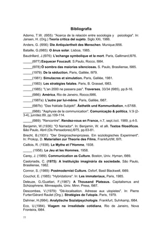 Bibliografia
Adorno, T.W. (l955): "Acerca de la relación entre sociologia y psicologia". In:
Jansen, H. (Org.) Teoria critica del sujeto. Siglo XXi, 1986.
Anders, G. (l956): Die Antiquiertheit des Menschen. Munique,l956.
Bataille, G.(l985): O ânus solar. Lisboa, 1985.
Baudrillard, J.(l976): L'echange symbolique et la mort. Paris, Gallimard,l976.
_____(l977):Esquecer Foucault. S.Paulo, Rocco, l984.
_____(l978):Ò sombra das maiorias silenciosas. S. Paulo, Brasiliense, l985.
_____(1979): De la séduction. Paris, Galilée, l979.
_____(1981): Simulacres et simulation. Paris, Galilée, 1981.
_____(1983): Les stratégies fatales. Paris, B. Grasset, l983.
_____(1985): "L'an 2000 ne passera pas". Traverses, 33/34 (l985), pp.8-16.
_____(l986): América, Rio de Janeiro, Rocco,l986.
_____(1987a): L'autre par lui-même. Paris, Galilée, l987.
_____(l987b): "Das fraktale Subjekt". Ästhetik und Kommunikation, n.67/68.
_____(l988): "Asphyxie de la communication". Comunicação & política, V.9 (2-
3-4), jun/dez.89, pp.109-114.
_____(l989): "Rencontre". Rendez-vous en France, n.7, sept./oct. 1989, p.4-5.
Benjamin, W.(1936): "O Narrador". In: Benjamin, W. et alli. Textos filosóficos.
São Paulo, Abril (Os Pensadores),l975, pp.63-81.
Brecht, B.(1931): "Der Dreigroschenprozess. Ein soziologisches Experiment".
In: Prokop, D. Materialien zur Theorie des Films, Frankfurt/M, l97l.
Caillois, R. (1938). Le Mythe et l"Homme, 1938.
_____ (1958). Le Jeu et les Hommes, 1958.
Carey, J. (1989). Communication as Culture. Boston, Univ. Hyman, l989.
Castoriadis, C. (1975): A Instituição imaginária da sociedade. São Paulo,
Brasiliense, 1982.
Connor, S. (1989): Postmodernist Culture. Oxforf, Basil Blackwell, l989.
Couchot, E. (1985): "Hybridations". In: Les immateriaux, Paris, 1985.
Deleuze, G./Guattari, F.(1987): A Thousand Plateaus. Capitalismus and
Schizophrene. Minneapolis, Univ. Minn. Press, l987.
Descombes, V.(1979): "Dé-localisation. Adresse aux utopistes". In: Pierre
Furter/Gérard Raulet (Org.). Stratégies de l'utopie. Paris, 1979.
Dahmer, H.(l984). Analytische Sozialpsychologie. Frankfurt, Suhrkamp, l984.
Eco, U.(1984). Viagem na irrealidade cotidiana, Rio de Janeiro, Nova
Fronteira, l984.
77
 