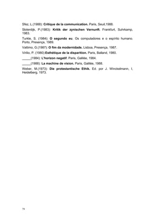 Sfez, L.(1988): Critique de la communication. Paris, Seuil,1988.
Sloterdijk, P.(1983): Kritik der zynischen Vernunft. Frankfurt, Suhrkamp,
1983.
Turkle, S. (1984): O segundo eu. Os computadores e o espírito humano.
Porto, Presença, 1989.
Vattimo, G.(1987): O fim da modernidade. Lisboa, Presença, 1987.
Virilio, P. (1980):Esthétique de la disparition. Paris, Balland, 1980.
_____(1984): L'horizon negatif. Paris, Galilée, 1984.
_____(1988): La machine de vision. Paris, Galilée, 1988.
Weber, M.(1973): Die protestantische Ethik. Ed. por J. Winckelmann, I,
Heidelberg, 1973.
79
 