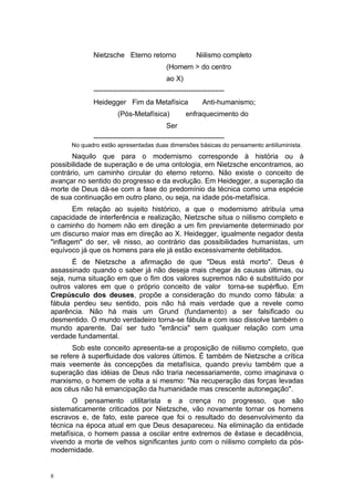 Nietzsche Eterno retorno Niilismo completo
(Homem > do centro
ao X)
-------------------------------------------------------
Heidegger Fim da Metafísica Anti-humanismo;
(Pós-Metafísica) enfraquecimento do
Ser
-------------------------------------------------------
No quadro estão apresentadas duas dimensões básicas do pensamento antiiluminista.
Naquilo que para o modernismo corresponde à história ou à
possibilidade de superação e de uma ontologia, em Nietzsche encontramos, ao
contrário, um caminho circular do eterno retorno. Não existe o conceito de
avançar no sentido do progresso e da evolução. Em Heidegger, a superação da
morte de Deus dá-se com a fase do predomínio da técnica como uma espécie
de sua continuação em outro plano, ou seja, na idade pós-metafísica.
Em relação ao sujeito histórico, a que o modernismo atribuía uma
capacidade de interferência e realização, Nietzsche situa o niilismo completo e
o caminho do homem não em direção a um fim previamente determinado por
um discurso maior mas em direção ao X. Heidegger, igualmente negador desta
"inflagem" do ser, vê nisso, ao contrário das possibilidades humanistas, um
equívoco já que os homens para ele já estão excessivamente debilitados.
É de Nietzsche a afirmação de que "Deus está morto". Deus é
assassinado quando o saber já não deseja mais chegar às causas últimas, ou
seja, numa situação em que o fim dos valores supremos não é substituído por
outros valores em que o próprio conceito de valor torna-se supérfluo. Em
Crepúsculo dos deuses, propõe a consideração do mundo como fábula: a
fábula perdeu seu sentido, pois não há mais verdade que a revele como
aparência. Não há mais um Grund (fundamento) a ser falsificado ou
desmentido. O mundo verdadeiro torna-se fábula e com isso dissolve também o
mundo aparente. Daí ser tudo "errância" sem qualquer relação com uma
verdade fundamental.
Sob este conceito apresenta-se a proposição de niilismo completo, que
se refere à superfluidade dos valores últimos. É também de Nietzsche a crítica
mais veemente às concepções da metafísica, quando previu também que a
superação das idéias de Deus não traria necessariamente, como imaginava o
marxismo, o homem de volta a si mesmo: "Na recuperação das forças levadas
aos céus não há emancipação da humanidade mas crescente autonegação".
O pensamento utilitarista e a crença no progresso, que são
sistematicamente criticados por Nietzsche, vão novamente tornar os homens
escravos e, de fato, este parece que foi o resultado do desenvolvimento da
técnica na época atual em que Deus desapareceu. Na eliminação da entidade
metafísica, o homem passa a oscilar entre extremos de êxtase e decadência,
vivendo a morte de velhos significantes junto com o niilismo completo da pós-
modernidade.
8
 