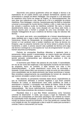 Assumindo uma postura igualmente crítica em relação à técnica e às
expectativas de um sujeito heróico que pudesse domesticá-la, aparece com
proeminência a posição de Martin Heidegger. Sua proposta é a da destruição
da metafísica como forma de chegar às origens, ao Seinsvergessenheit; isto
quer dizer que voltando-se a ela, atingir-se-ia o fim e a realização da própria
metafísica. Para Heidegger, a técnica, caracterizada pela Ge-Stell ou imposição
universal e provocação do mundo técnico (Vattimo, p.26), e nada mais do que
ela compõe a essência oculta da metafísica ocidental. Ela seria o máximo
desdobramento desta, ou seja, numa situação em que Deus está morto, a
técnica assume para o homem a posição de uma nova divindade. Daí a
acepção heideggeriana de que a essência da técnica é algo de natureza não
técnica.
Ele prevê, para tanto, uma possibilidade de o homem desembaraçar-se
desta realidade que o nega e desta metafísica que o encobre, no conceito de
Verwindung. Diante da transposição da circularidade vertiginosa em que o
homem e o ser perderam todo o caráter metafísico por força da técnica (no
Ereignis), urge no presente momento viver de forma radical a própria crise do
humanismo, a saber, é preciso assumir esta qualidade da técnica como algo
não técnico e entregar-se a uma espécie de "cura de emagrecimento" na qual o
homem assumiria sua franqueza.
Partindo de concepções filosóficas diferentes e rejeitando tanto o
pensamento niilista quando o existencialista, ao mesmo tempo que afirmando
pressupostos antiiluministas, aparece a figura de Max Weber, como outro
grande pensador contemporâneo que radicalmente questiona o mito da
racionalidade ocidental.
O Iluminismo para Weber não passava de uma ilusão. A racionalidade,
em vez de dar conta das exigências e das aspirações humanas de bem-estar e
de progresso, levou, ao contrário, à ação racional com vista a fins
(Zweckrationalitaet); a razão desembocou numa forma de dominação e
opressão. Errado estava Marx que encarava a razão do ponto de vista positivo,
como possibilidade real de desenvolvimento das forças econômicas e sociais.
Marx acreditava categoricamente nas possibilidades do homem de, através do
agir racional, remodelar o próprio meio e construir seu futuro.
Não obstante, os pensadores marxistas deste século, especialmente os
que se mantiveram alinhados à corrente hegeliana e que foram portanto
herdeiros de Lukács, já abandonavam essa visão romântica da razão e
assimilavam o contrário, a concepção mais realista de Weber. Atrás da razão
escondia-se a lógica da dominação, da opressão, da burocracia e da
impessoalidade; não houve melhoramentos humanos com a tecnologia e a
pressão das forças produtivas não conduziu à revolução.
Resultado disso é o que Max Weber caracterizou como "processo
universal de desencanto". A razão, que ocupou o lugar do misticismo, não
ofereceu em contrapartida um bem-estar psicológico nem material ao homem.
As superstições foram liquidadas, já que faziam parte do pensamento mágico,
inimigo da postura racional do Iluminismo, e com isso perdeu-se o sentido ético
e da unidade da vida. Em substituição a elas a razão foi usada para aumentar o
controle ("netro e instrumental") do mundo.
9
 