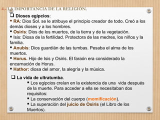 4.- LA IMPORTANCIA DE LA RELIGIÓN.
 Dioses egipcios:
 RA: Dios Sol. se le atribuye el principio creador de todo. Creó a los
demás dioses y a los hombres.
 Osiris: Dios de los muertos, de la tierra y de la vegetación.
 Isis: Diosa de la fertilidad. Protectora de las medres, los niños y la
familia.
 Anubis: Dios guardián de las tumbas. Pesaba el alma de los
muertos.
 Horus. Hijo de Isis y Osiris. El faraón era considerado la
encarnación de Horus.
 Hathor: diosa del amor, la alegría y la música.
 La vida de ultratumba.
 Los egipcios creían en la existencia de una vida después
de la muerte. Para acceder a ella se necesitaban dos
requisitos:
 La conservación del cuerpo (momificación).
 La superación del juicio de Osiris (el Libro de los
Muertos).
 