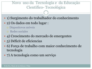 Novo uso da Tecnología e da Educação
                  Cientifico- Tecnológica

 1) Surgimento do trabalhador do conhecimento
 2) Os dados em todo lugar :
   Dispositovos móveis

   Redes sociales

 4) Crescimento do mercado de emergentes
 5) Déficit de eficiencias
 6) Força de trabalho com maior conhecimento de
  tecnología
 7) A tecnología como um serviço


Profa Dra. Maria de los Dolores J Peña
 