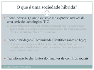 O que é uma sociedade hibrida?

 Tecno-pessoa- Quando existo e me expresso através de
   uma serie de tecnologias. TIC
      Esta hibridação afeta o ser humano a medida que o sujeito existe
       após a morte. Ele segue atuando e aparecendo. De forma que pode
       haver a hibridação entre vivos e mortos.

 Tecno-hibridação- Comunidade Cientifica (antes e hoje)
   Hoje podemos dispor de debates abertos e avaliação de quem
    normalmente não detinha o poder de avaliar. De certa forma há a
    valorização da cidadania

 Transformação das fontes dominantes de conflitos sociais

Profa Dra. Maria de los Dolores J Peña
 