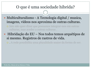 O que é uma sociedade hibrida?

 Multiculturalismo - A Tecnologia digital / musica,
   imagens, vídeos nos aproxima de outras culturas.
      Isto não quer dizer que possamos integrar-nos em outras
       culturas, mas aceder a outras culturas .
 Hibridação do EU – Nos todos temos arquétipos de
   si mesmo. Registros de rastros de vida.
      . A rede possibilita uma pluralidade maior da forma de ser.




Profa Dra. Maria de los Dolores J Peña
 