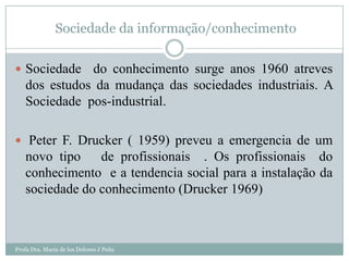 Sociedade da informação/conhecimento

 Sociedade   do conhecimento surge anos 1960 atreves
   dos estudos da mudança das sociedades industriais. A
   Sociedade pos-industrial.

 Peter F. Drucker ( 1959) preveu a emergencia de um
   novo tipo    de profissionais . Os profissionais do
   conhecimento e a tendencia social para a instalação da
   sociedade do conhecimento (Drucker 1969)



Profa Dra. Maria de los Dolores J Peña
 