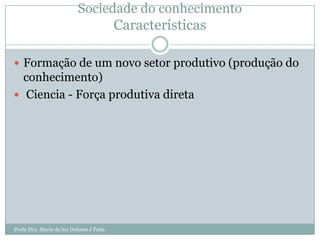 Sociedade do conhecimento
                                         Características

 Formação de um novo setor produtivo (produção do
  conhecimento)
 Ciencia - Força produtiva direta




Profa Dra. Maria de los Dolores J Peña
 