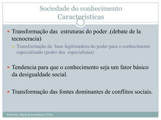 Sociedade do conhecimento
                                         Características
 Transformação das estruturas do poder .(debate de la
   tecnocracia)
      Transformação da base legitimadora do poder para o conhecimento
       especializado (poder dos especialistas)


 Tendencia para que o conhecimento seja um fator básico
   da desigualdade social.

 Transformação das fontes dominantes de conflitos sociais.



Profa Dra. Maria de los Dolores J Peña
 