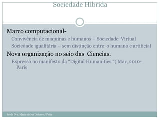 Sociedade Hibrida


Marco computacional-
   Convivência de maquinas e humanos – Sociedade Virtual
   Sociedade igualitária – sem distinção entre o humano e artificial
Nova organização no seio das Ciencias.
   Expresso no manifesto da “Digital Humanities “( Mar, 2010-
     Paris




Profa Dra. Maria de los Dolores J Peña
 