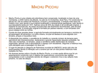 MACHU PICCHU

   Machu Picchu é uma cidade pré-colombiana bem conservada, localizada no topo de uma
    momtanha, a 2400 metros de altitude, no vale do rio Urubamba, atual Peru. Foi construída no
    século XV, sob as ordens de Pachacuti. O local é, provavelmente, o símbolo mais típico do
    Império Inca, quer devido à sua original localização e características geológicas, quer devido à
    sua descoberta tardia em 1911. Apenas cerca de 30% da cidade é de construção original, o
    restante foi reconstruído. As áreas reconstruídas são facilmente reconhecidas, pelo encaixe
    entre as pedras. A construção original é formada por pedras maiores, e com encaixes com
    pouco espaço entre as rochas.
   Consta de duas grandes áreas: a agrícola formada principalmente por terraços e recintos de
    armazenagem de alimentos; e a outra urbana, na qual se destaca a zona sagrada com
    templos, praças e mausoléus reais.
   A disposição dos prédios, a excelência do trabalho e o grande número de terraços para
    agricultura são impressionantes, destacando a grande capacidade daquela sociedade. No
    meio das montanhas, os templos, casas e cemitérios estão distribuídos de maneira
    organizada, abrindo ruas e aproveitando o espaço com escadarias. Segundo a histórica inca,
    tudo planejado para a passagem do deus sol.
   O lugar foi elevado à categoria de Património mundial da UNESCO, tendo sido alvo de
    preocupações devido à interação com o turismo por ser um dos pontos históricos mais
    visitados do Peru.
   Há diversas teorias sobre a função de Machu Picchu, e a mais aceita afirma que foi um
    assentamento construído com o objetivo de supervisionar a economia das regiões
    conquistadas e com o propósito secreto de refugiar o soberano Inca e seu séquito mais
    próximo, no caso de ataque.
 