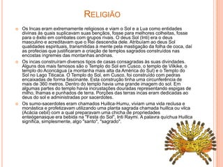 RELIGIÃO
   Os Incas eram extremamente religiosos e viam o Sol e a Lua como entidades
    divinas às quais suplicavam suas bençãos, fosse para melhores colheitas, fosse
    para o êxito em combates com grupos rivais. O deus Sol (Inti) era o deus
    masculino e acreditavam que o Rei descendia dele. Atribuíam ao deus Sol
    qualidades espirituais, transmitidas à mente pela mastigação da folha de coca, daí
    as profecias que justificaram a criação de templos sagrados construídos nas
    encostas íngremes das montanhas andinas.
   Os incas construíram diversos tipos de casas consagradas às suas divindades.
    Alguns dos mais famosos são o Templo do Sol em Cusco, o templo de Vilkike, o
    templo do Aconcágua (a montanha mais alta da América do Sul) e o Templo do
    Sol no Lago Titicaca. O Templo do Sol, em Cusco, foi construído com pedras
    encaixadas de forma fascinante. Esta construção tinha uma circunferência de
    mais de 360 metros. Dentro do templo havia uma grande imagem do sol. Em
    algumas partes do templo havia incrustações douradas representando espigas de
    milho, lhamas e punhados de terra. Porções das terras incas eram dedicadas ao
    deus do sol e administradas por sacerdotes.
   Os sumo-sacerdotes eram chamados Huillca-Humu, viviam uma vida reclusa e
    monástica e profetizavam utilizando uma planta sagrada chamada huillca ou vilca
    (Acácia cebil) com a qual preparavam uma chicha de propriedades
    enteógenasque era bebida na "Festa do Sol", Inti Raymi. A palavra quíchua Huillca
    significa, simplesmente, algo "santo", "sagrado".
 